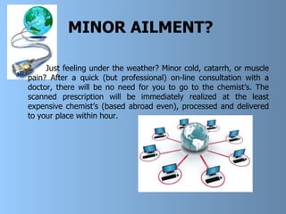 MINOR AILMENT?   Just feeling under the weather? Minor cold, catarrh, or muscle pain? After a quick (but professional) on-line consultation with a doctor, there will be no need for you to go to the chemist’s. The scanned prescription will be immediately realized at the least expensive chemist’s (based abroad even) ,  processed and delivered to your place within hour.   