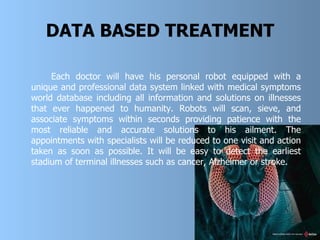 DATA BASED TREATMENT Each doctor will have his personal robot equipped with a unique and professional data system linked with medical symptoms world data base  including all information and solutions on illnesses that ever happened to humanity. Robots will scan, sieve, and associate symptoms within seconds providing patience with the most reliable and accurate  solution s to his ailment. The appointments with specialists will be reduced to one visit and action taken as soon as possible. It will be easy to detect the earliest stadium of terminal illnesses such as cancer, Alzheimer or stroke.   