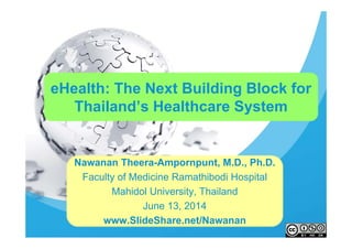 eHealth: The Next Building Block for
Thailand’s Healthcare System
Nawanan Theera-Ampornpunt, M.D., Ph.D.
Faculty of Medicine Ramathibodi Hospital
Mahidol University, Thailand
June 13, 2014
www.SlideShare.net/Nawanan
 