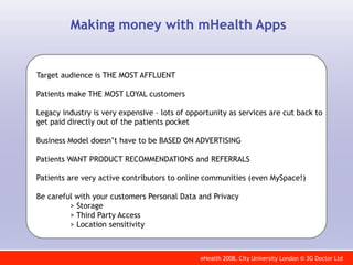 Making money with mHealth Apps


Target audience is THE MOST AFFLUENT

Patients make THE MOST LOYAL customers

Legacy industry is very expensive – lots of opportunity as services are cut back to
get paid directly out of the patients pocket

Business Model doesn’t have to be BASED ON ADVERTISING

Patients WANT PRODUCT RECOMMENDATIONS and REFERRALS

Patients are very active contributors to online communities (even MySpace!)

Be careful with your customers Personal Data and Privacy
         > Storage
         > Third Party Access
         > Location sensitivity



                                               eHealth 2008, City University London © 3G Doctor Ltd
 