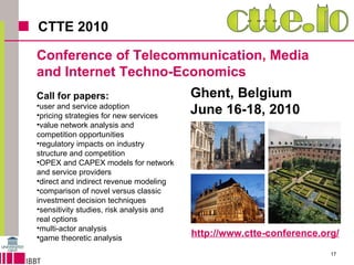 CTTE 2010 Ghent, Belgium June 16-18, 2010 Conference of Telecommunication, Media  and Internet Techno-Economics Call for papers: user and service adoption pricing strategies for new services value network analysis and competition opportunities regulatory impacts on industry structure and competition OPEX and CAPEX models for network and service providers direct and indirect revenue modeling comparison of novel versus classic investment decision techniques sensitivity studies, risk analysis and real options  multi-actor analysis game theoretic analysis http://www.ctte-conference.org/ 