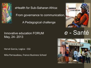eHealth for Sub-Saharan Africa:
From governance to communication,
A Pedagogical challenge
Innovative education FORUM
May, 24- 2013
Hervé Garcia, Logica - CGI
Miia Parnaudeau, France Business School
e - Santé
 