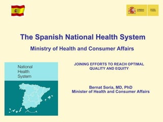 The Spanish National Health System
  Ministry of Health and Consumer Affairs

                  JOINING EFFORTS TO REACH OPTIMAL
                          QUALITY AND EQUITY




                          Bernat Soria, MD, PhD
                 Minister of Health and Consumer Affairs
 