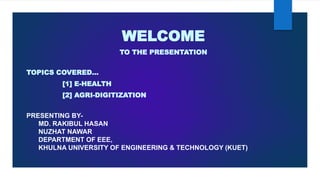 WELCOME
TO THE PRESENTATION
TOPICS COVERED…
[1] E-HEALTH
[2] AGRI-DIGITIZATION
PRESENTING BY-
MD. RAKIBUL HASAN
NUZHAT NAWAR
DEPARTMENT OF EEE,
KHULNA UNIVERSITY OF ENGINEERING & TECHNOLOGY (KUET)
 
