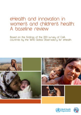 eHealth and innovation in 
women's and children's health: 
A baseline review 
Based on the findings of the 2013 survey of CoIA 
countries by the WHO Global Observatory for eHealth 
 