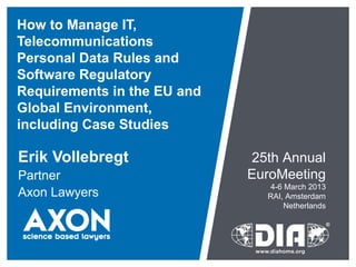 How to Manage IT,
Telecommunications
Personal Data Rules and
Software Regulatory
Requirements in the EU and
Global Environment,
including Case Studies

Erik Vollebregt              25th Annual
Partner                      EuroMeeting
                                4-6 March 2013
Axon Lawyers                   RAI, Amsterdam
                                    Netherlands
 