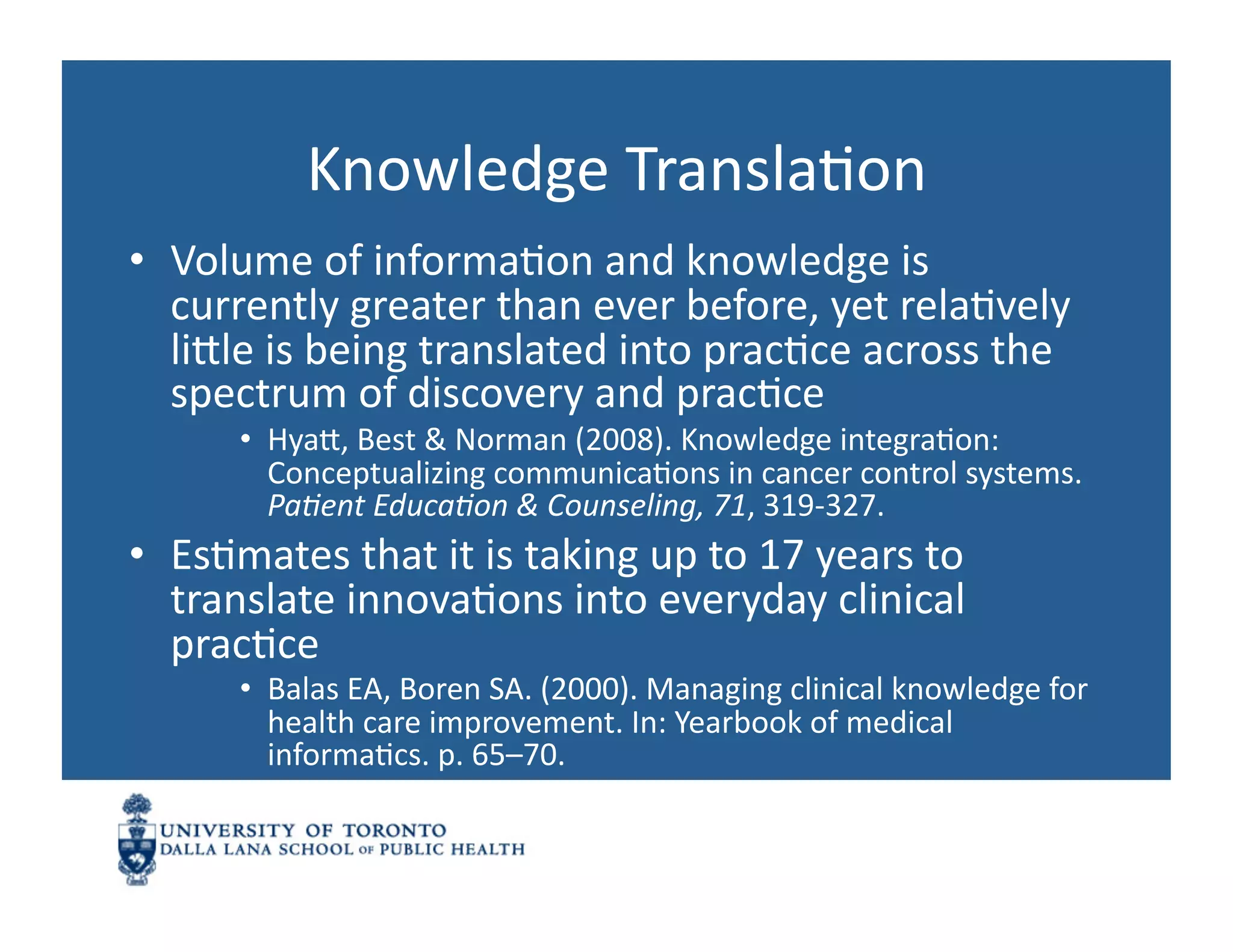 Knowledge	
  TranslaNon	
  
•  Volume	
  of	
  informaNon	
  and	
  knowledge	
  is	
  
   currently	
  greater	
  than	
  ever	
  before,	
  yet	
  relaNvely	
  
   linle	
  is	
  being	
  translated	
  into	
  pracNce	
  across	
  the	
  
   spectrum	
  of	
  discovery	
  and	
  pracNce	
  
          •  Hyan,	
  Best	
  &	
  Norman	
  (2008).	
  Knowledge	
  integraNon:	
  
             Conceptualizing	
  communicaNons	
  in	
  cancer	
  control	
  systems.	
  
             PaJent	
  EducaJon	
  &	
  Counseling,	
  71,	
  319-­‐327.	
  
•  EsNmates	
  that	
  it	
  is	
  taking	
  up	
  to	
  17	
  years	
  to	
  
   translate	
  innovaNons	
  into	
  everyday	
  clinical	
  
   pracNce	
  
          •  Balas	
  EA,	
  Boren	
  SA.	
  (2000).	
  Managing	
  clinical	
  knowledge	
  for	
  
             health	
  care	
  improvement.	
  In:	
  Yearbook	
  of	
  medical	
  
             informaNcs.	
  p.	
  65–70.	
  
 