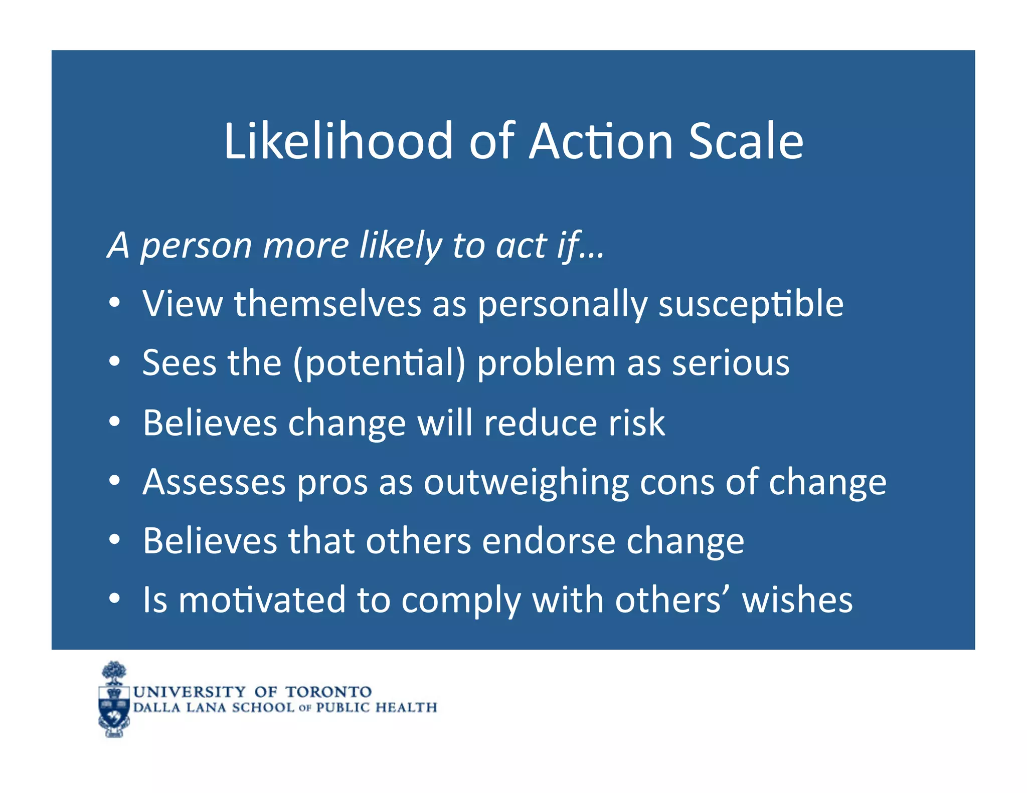 Likelihood	
  of	
  AcNon	
  Scale	
  
A	
  person	
  more	
  likely	
  to	
  act	
  if…	
  
•  View	
  themselves	
  as	
  personally	
  suscepNble	
  
•  Sees	
  the	
  (potenNal)	
  problem	
  as	
  serious	
  
•  Believes	
  change	
  will	
  reduce	
  risk	
  
•  Assesses	
  pros	
  as	
  outweighing	
  cons	
  of	
  change	
  
•  Believes	
  that	
  others	
  endorse	
  change	
  
•  Is	
  moNvated	
  to	
  comply	
  with	
  others’	
  wishes	
  
 