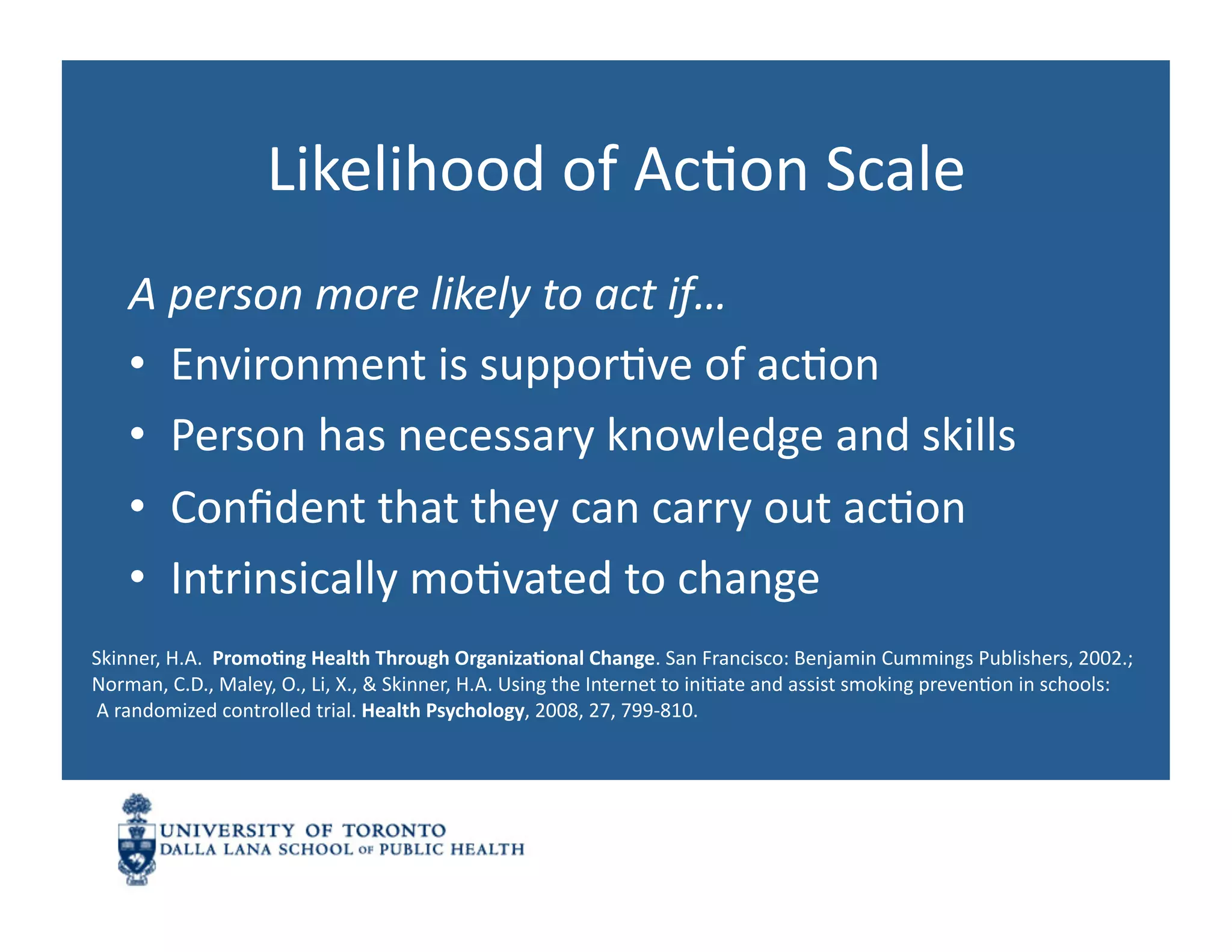 Likelihood	
  of	
  AcNon	
  Scale	
  
      A	
  person	
  more	
  likely	
  to	
  act	
  if…	
  
      •  Environment	
  is	
  supporNve	
  of	
  acNon	
  
      •  Person	
  has	
  necessary	
  knowledge	
  and	
  skills	
  
      •  Conﬁdent	
  that	
  they	
  can	
  carry	
  out	
  acNon	
  
      •  Intrinsically	
  moNvated	
  to	
  change	
  
Skinner,	
  H.A.	
  	
  Promo1ng	
  Health	
  Through	
  Organiza1onal	
  Change.	
  San	
  Francisco:	
  Benjamin	
  Cummings	
  Publishers,	
  2002.;	
  	
  
Norman,	
  C.D.,	
  Maley,	
  O.,	
  Li,	
  X.,	
  &	
  Skinner,	
  H.A.	
  Using	
  the	
  Internet	
  to	
  iniNate	
  and	
  assist	
  smoking	
  prevenNon	
  in	
  schools:	
  
	
  A	
  randomized	
  controlled	
  trial.	
  Health	
  Psychology,	
  2008,	
  27,	
  799-­‐810.	
  
 
