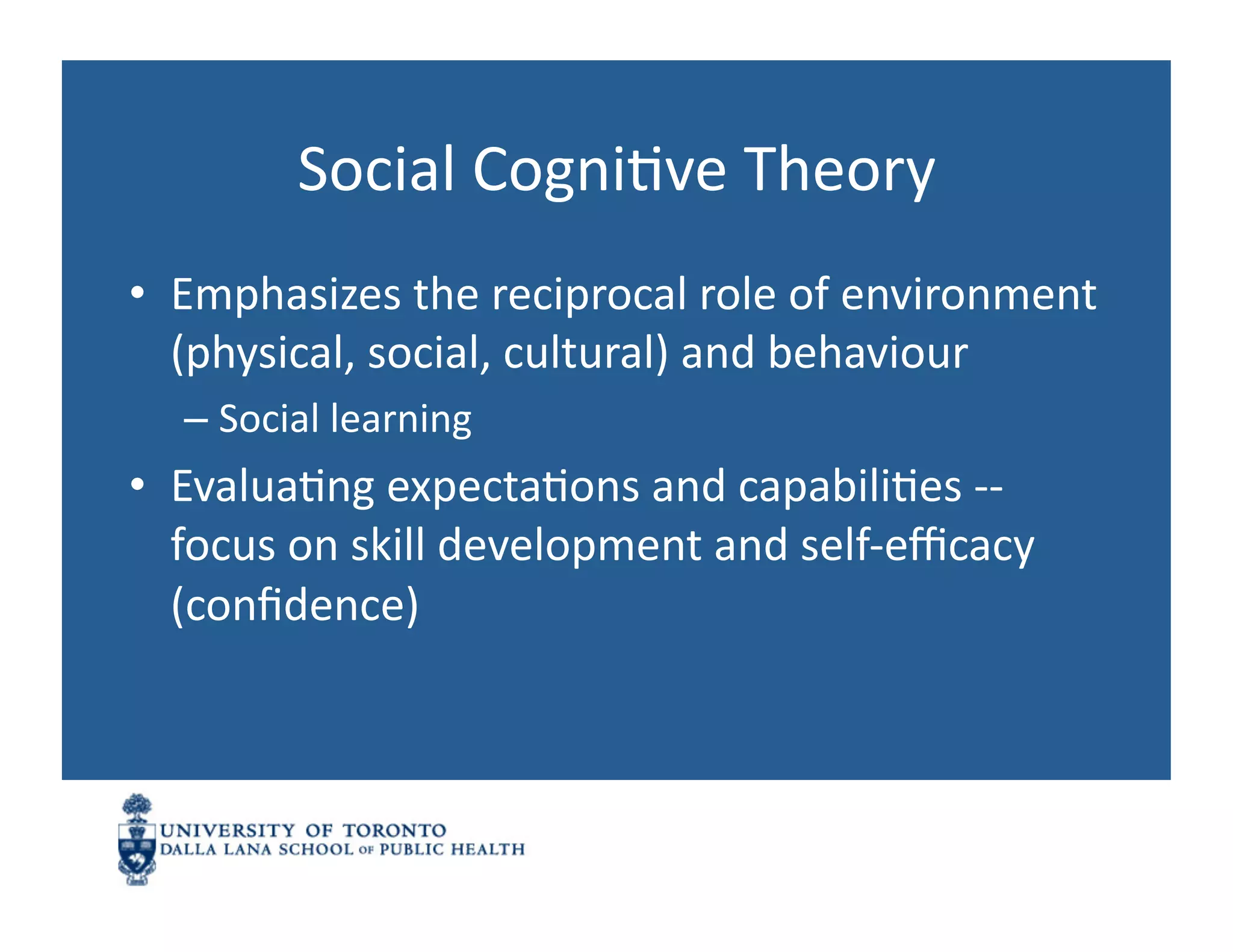 Social	
  CogniNve	
  Theory	
  
•  Emphasizes	
  the	
  reciprocal	
  role	
  of	
  environment	
  
   (physical,	
  social,	
  cultural)	
  and	
  behaviour	
  
   –  Social	
  learning	
  	
  
•  EvaluaNng	
  expectaNons	
  and	
  capabiliNes	
  -­‐-­‐	
  
   focus	
  on	
  skill	
  development	
  and	
  self-­‐eﬃcacy	
  
   (conﬁdence)	
  
 