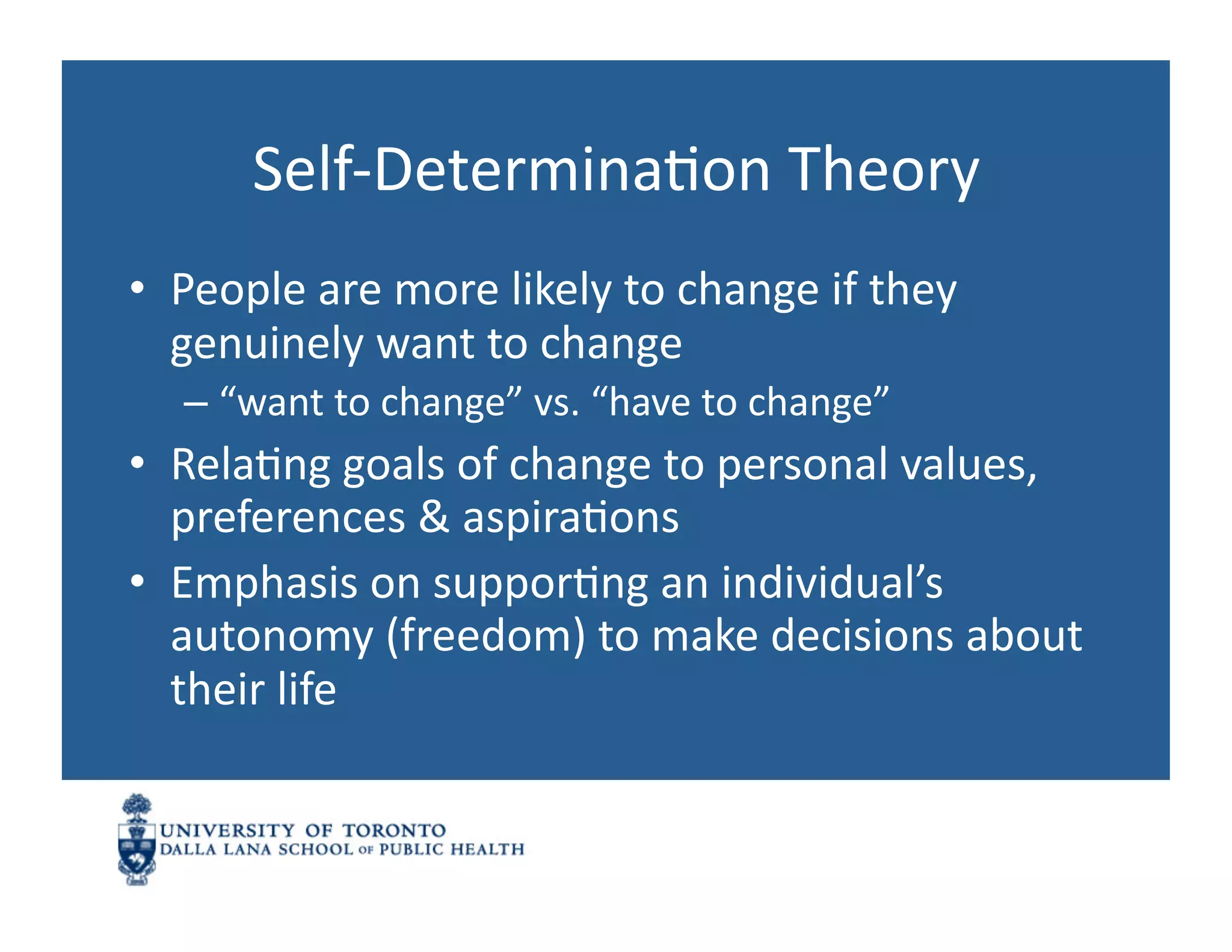 Self-­‐DeterminaNon	
  Theory	
  
•  People	
  are	
  more	
  likely	
  to	
  change	
  if	
  they	
  
   genuinely	
  want	
  to	
  change	
  
    –  “want	
  to	
  change”	
  vs.	
  “have	
  to	
  change”	
  
•  RelaNng	
  goals	
  of	
  change	
  to	
  personal	
  values,	
  
   preferences	
  &	
  aspiraNons	
  
•  Emphasis	
  on	
  supporNng	
  an	
  individual’s	
  
   autonomy	
  (freedom)	
  to	
  make	
  decisions	
  about	
  
   their	
  life	
  
 