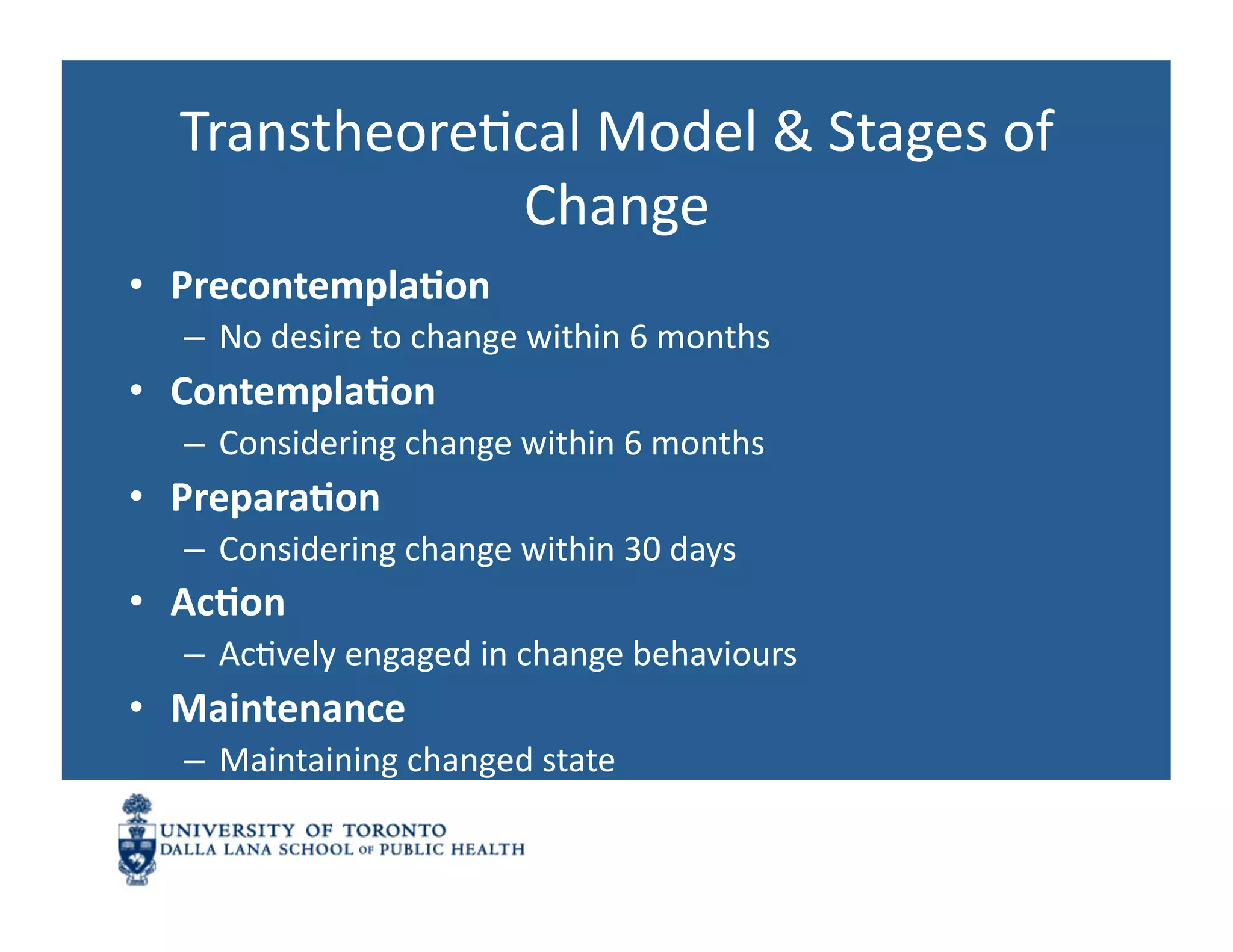 TranstheoreNcal	
  Model	
  &	
  Stages	
  of	
  
               Change	
  
•  Precontempla1on	
  
   –  No	
  desire	
  to	
  change	
  within	
  6	
  months	
  
•  Contempla1on	
  
   –  Considering	
  change	
  within	
  6	
  months	
  
•  Prepara1on	
  
   –  Considering	
  change	
  within	
  30	
  days	
  
•  Ac1on	
  
   –  AcNvely	
  engaged	
  in	
  change	
  behaviours	
  
•  Maintenance	
  
   –  Maintaining	
  changed	
  state	
  
 