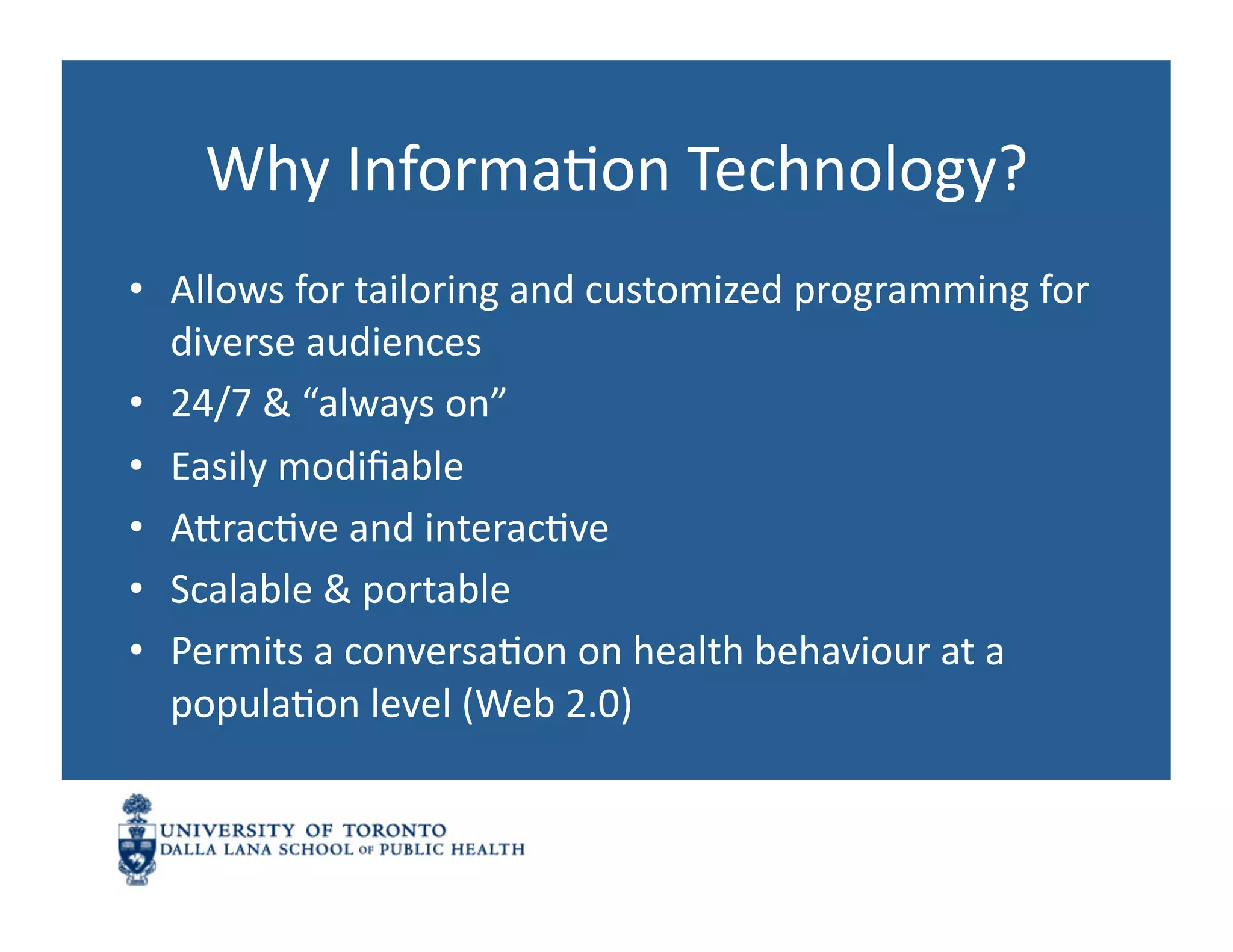 Why	
  InformaNon	
  Technology?	
  
•  Allows	
  for	
  tailoring	
  and	
  customized	
  programming	
  for	
  
   diverse	
  audiences	
  
•  24/7	
  &	
  “always	
  on”	
  
•  Easily	
  modiﬁable	
  
•  AnracNve	
  and	
  interacNve	
  
•  Scalable	
  &	
  portable	
  
•  Permits	
  a	
  conversaNon	
  on	
  health	
  behaviour	
  at	
  a	
  
   populaNon	
  level	
  (Web	
  2.0)	
  
 