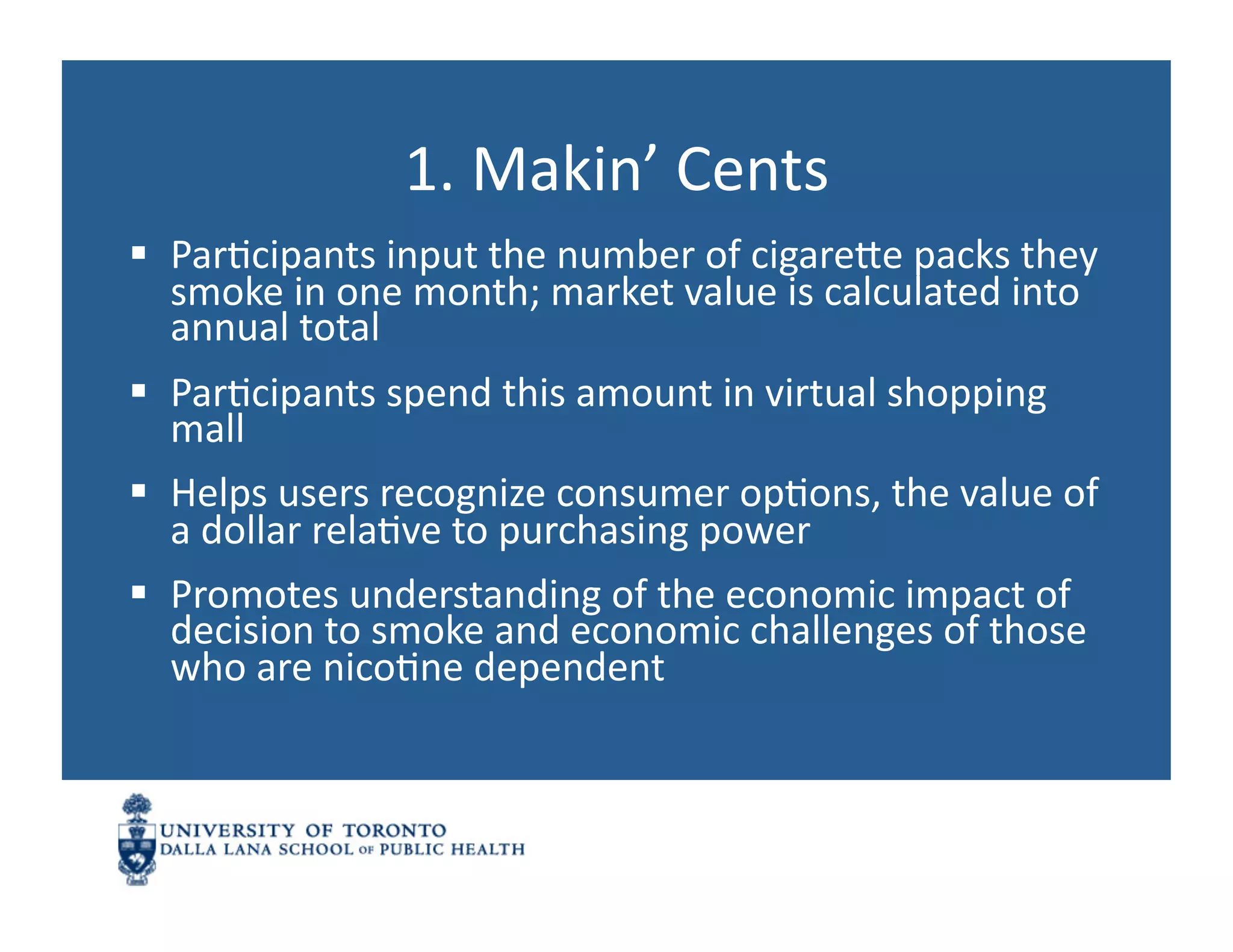 1.	
  Makin’	
  Cents	
  
  ParNcipants	
  input	
  the	
  number	
  of	
  cigarene	
  packs	
  they	
  
   smoke	
  in	
  one	
  month;	
  market	
  value	
  is	
  calculated	
  into	
  
   annual	
  total	
  
  ParNcipants	
  spend	
  this	
  amount	
  in	
  virtual	
  shopping	
  
   mall	
  
  Helps	
  users	
  recognize	
  consumer	
  opNons,	
  the	
  value	
  of	
  
   a	
  dollar	
  relaNve	
  to	
  purchasing	
  power	
  
  Promotes	
  understanding	
  of	
  the	
  economic	
  impact	
  of	
  
   decision	
  to	
  smoke	
  and	
  economic	
  challenges	
  of	
  those	
  
   who	
  are	
  nicoNne	
  dependent	
  
 