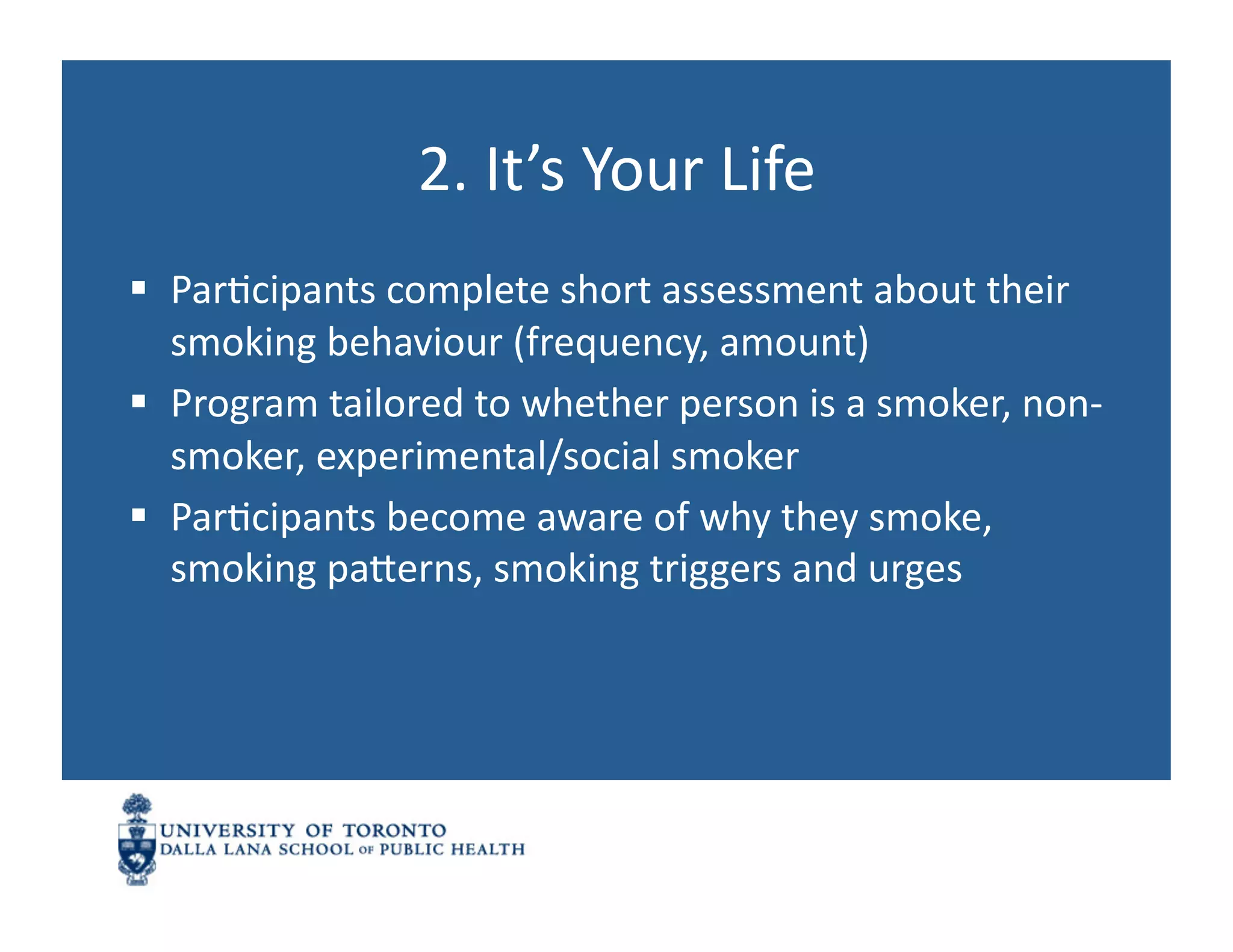 2.	
  It’s	
  Your	
  Life	
  
  ParNcipants	
  complete	
  short	
  assessment	
  about	
  their	
  
   smoking	
  behaviour	
  (frequency,	
  amount)	
  
  Program	
  tailored	
  to	
  whether	
  person	
  is	
  a	
  smoker,	
  non-­‐
   smoker,	
  experimental/social	
  smoker	
  
  ParNcipants	
  become	
  aware	
  of	
  why	
  they	
  smoke,	
  
   smoking	
  panerns,	
  smoking	
  triggers	
  and	
  urges	
  
 