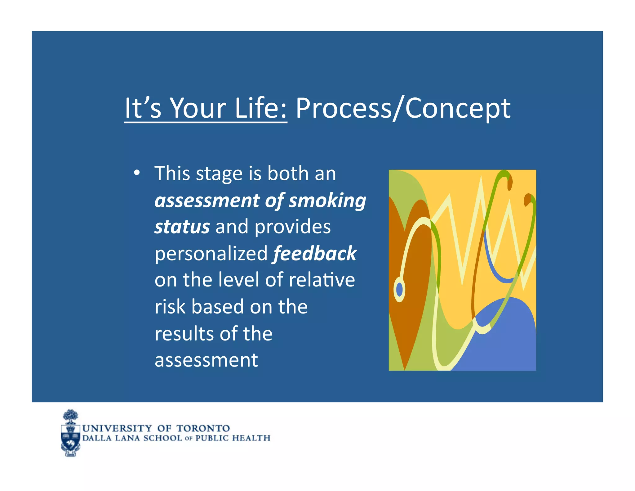 It’s	
  Your	
  Life:	
  Process/Concept	
  
 •  This	
  stage	
  is	
  both	
  an	
  
    assessment	
  of	
  smoking	
  
    status	
  and	
  provides	
  
    personalized	
  feedback	
  
    on	
  the	
  level	
  of	
  relaNve	
  
    risk	
  based	
  on	
  the	
  
    results	
  of	
  the	
  
    assessment	
  
 