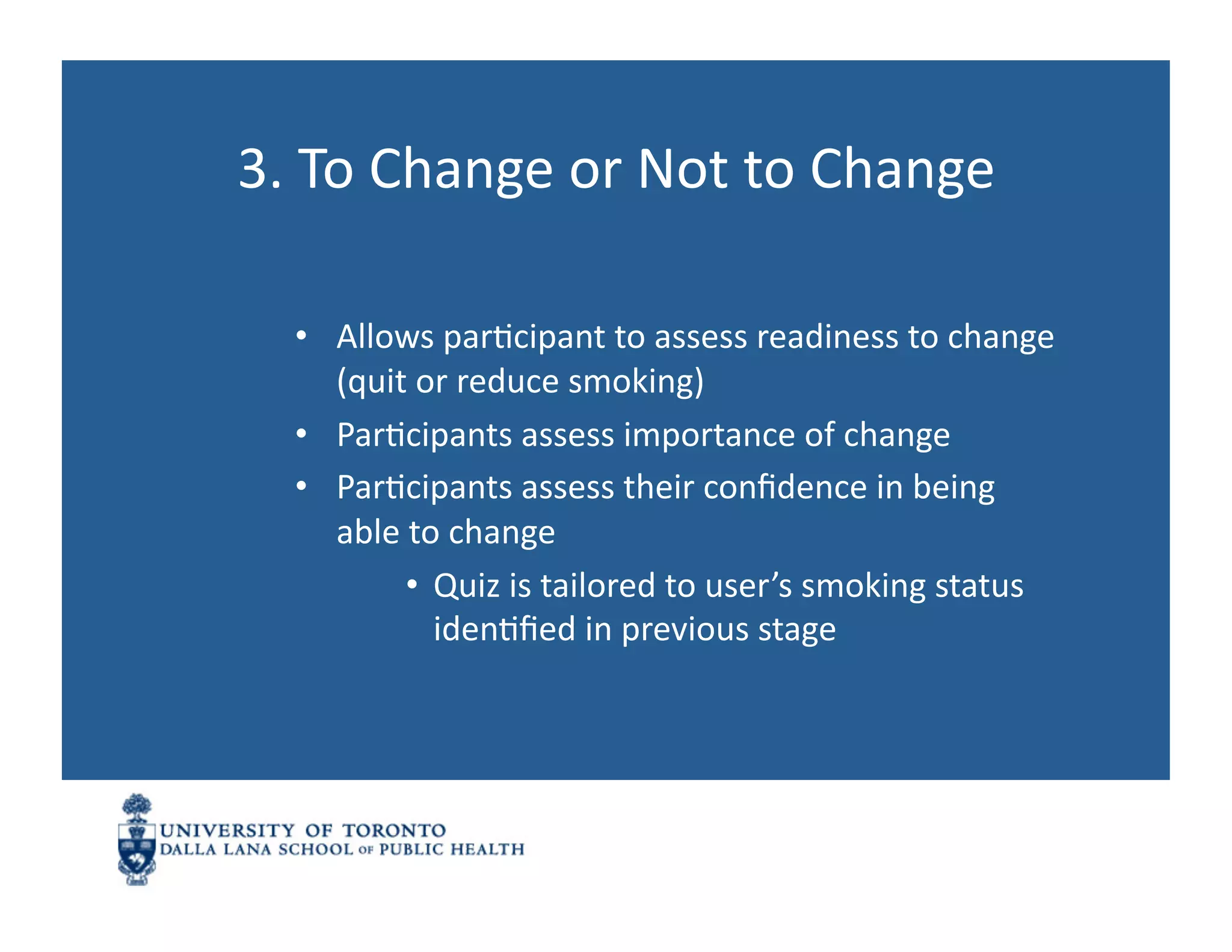 3.	
  To	
  Change	
  or	
  Not	
  to	
  Change	
  

   •  Allows	
  parNcipant	
  to	
  assess	
  readiness	
  to	
  change	
  
      (quit	
  or	
  reduce	
  smoking)	
  
   •  ParNcipants	
  assess	
  importance	
  of	
  change	
  
   •  ParNcipants	
  assess	
  their	
  conﬁdence	
  in	
  being	
  
      able	
  to	
  change	
  
             •  Quiz	
  is	
  tailored	
  to	
  user’s	
  smoking	
  status	
  
                idenNﬁed	
  in	
  previous	
  stage	
  
 