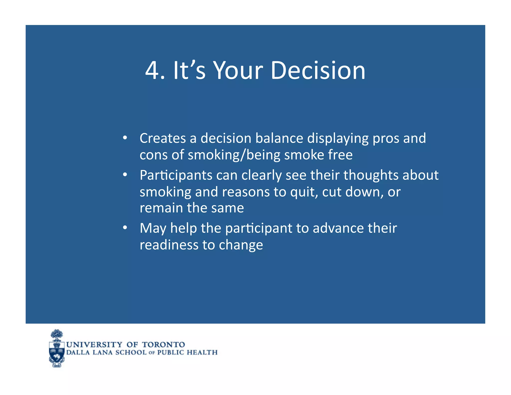 4.	
  It’s	
  Your	
  Decision	
  

•  Creates	
  a	
  decision	
  balance	
  displaying	
  pros	
  and	
  
   cons	
  of	
  smoking/being	
  smoke	
  free	
  
•  ParNcipants	
  can	
  clearly	
  see	
  their	
  thoughts	
  about	
  
   smoking	
  and	
  reasons	
  to	
  quit,	
  cut	
  down,	
  or	
  
   remain	
  the	
  same	
  
•  May	
  help	
  the	
  parNcipant	
  to	
  advance	
  their	
  
   readiness	
  to	
  change	
  
 