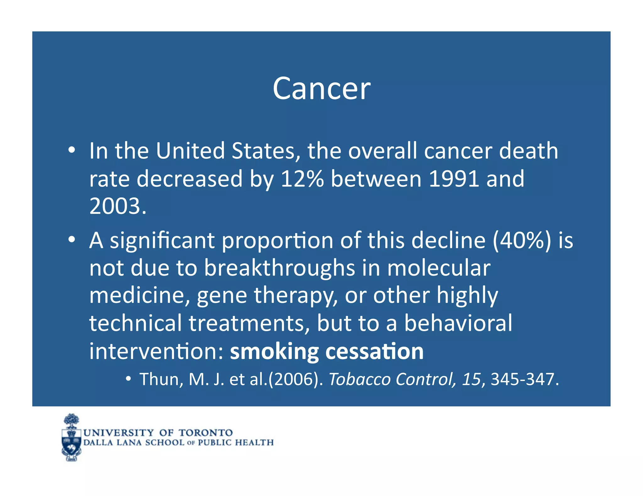 Cancer	
  
•  In	
  the	
  United	
  States,	
  the	
  overall	
  cancer	
  death	
  
   rate	
  decreased	
  by	
  12%	
  between	
  1991	
  and	
  
   2003.	
  	
  
•  A	
  signiﬁcant	
  proporNon	
  of	
  this	
  decline	
  (40%)	
  is	
  
   not	
  due	
  to	
  breakthroughs	
  in	
  molecular	
  
   medicine,	
  gene	
  therapy,	
  or	
  other	
  highly	
  
   technical	
  treatments,	
  but	
  to	
  a	
  behavioral	
  
   intervenNon:	
  smoking	
  cessa1on	
  
        •  Thun,	
  M.	
  J.	
  et	
  al.(2006).	
  Tobacco	
  Control,	
  15,	
  345-­‐347.	
  	
  
 