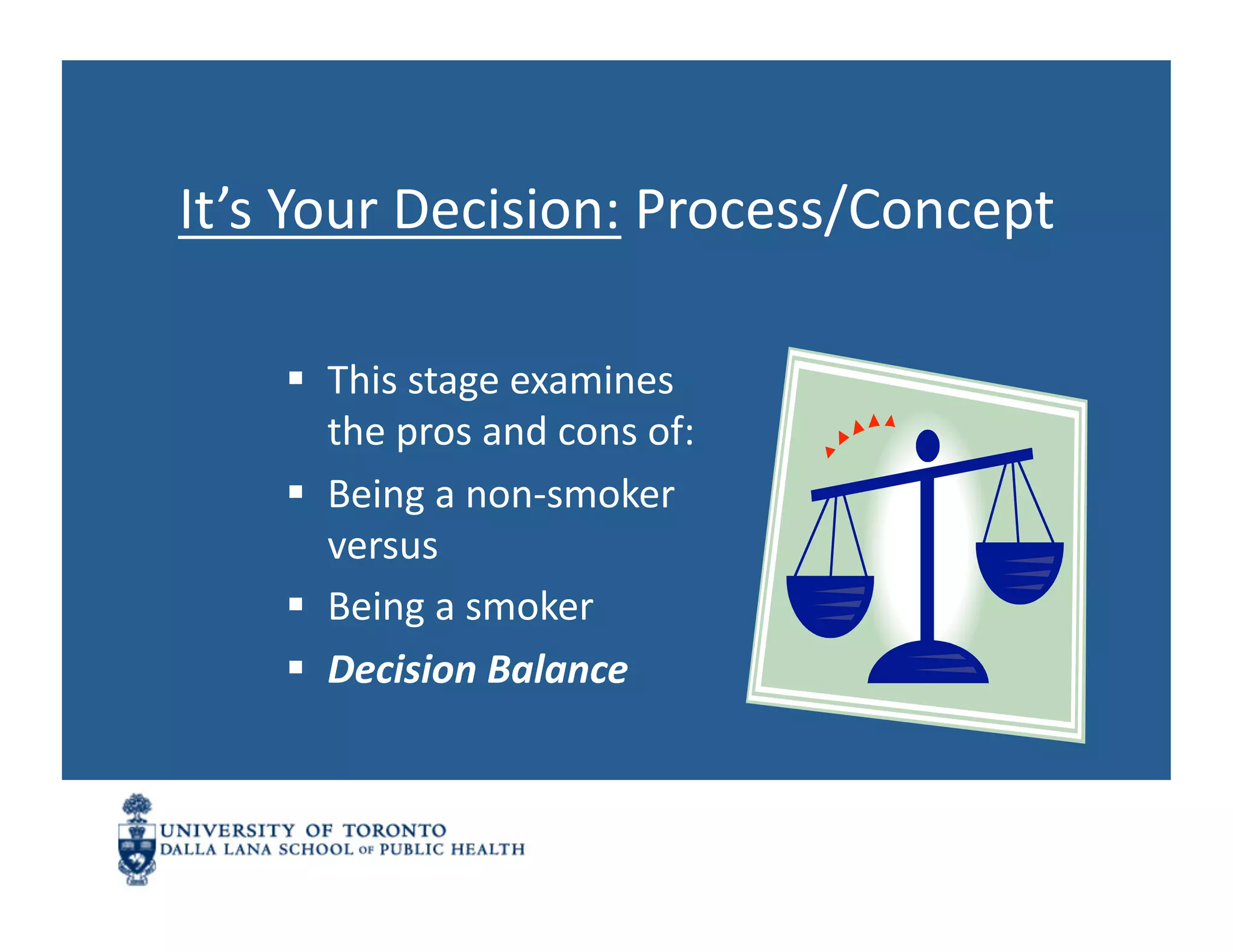 It’s	
  Your	
  Decision:	
  Process/Concept	
  

       This	
  stage	
  examines	
  
        the	
  pros	
  and	
  cons	
  of:	
  
       Being	
  a	
  non-­‐smoker	
  
        versus	
  
       Being	
  a	
  smoker	
  
       Decision	
  Balance	
  
 