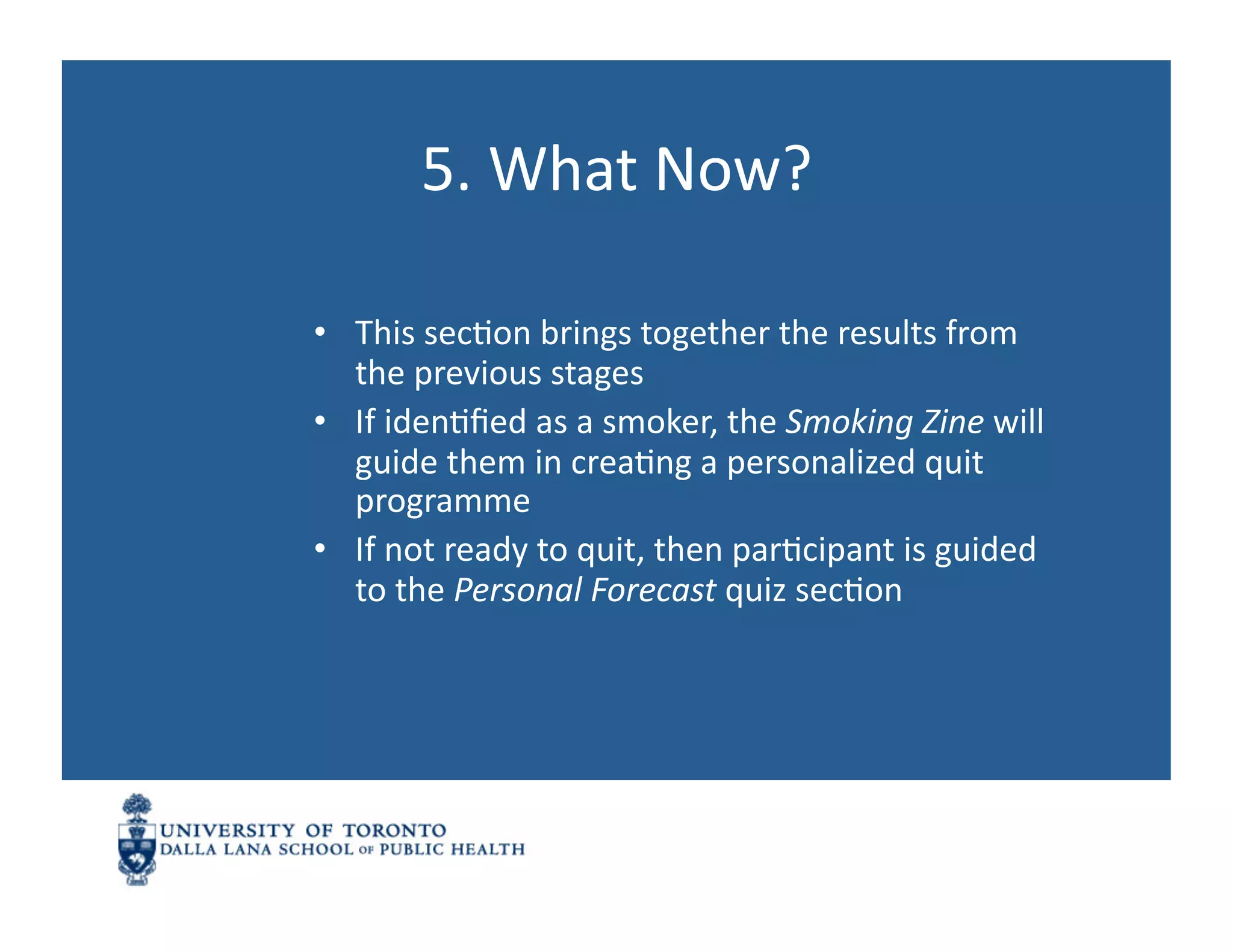 5.	
  What	
  Now?	
  

•  This	
  secNon	
  brings	
  together	
  the	
  results	
  from	
  
   the	
  previous	
  stages	
  
•  If	
  idenNﬁed	
  as	
  a	
  smoker,	
  the	
  Smoking	
  Zine	
  will	
  
   guide	
  them	
  in	
  creaNng	
  a	
  personalized	
  quit	
  
   programme	
  
•  If	
  not	
  ready	
  to	
  quit,	
  then	
  parNcipant	
  is	
  guided	
  
   to	
  the	
  Personal	
  Forecast	
  quiz	
  secNon	
  
 