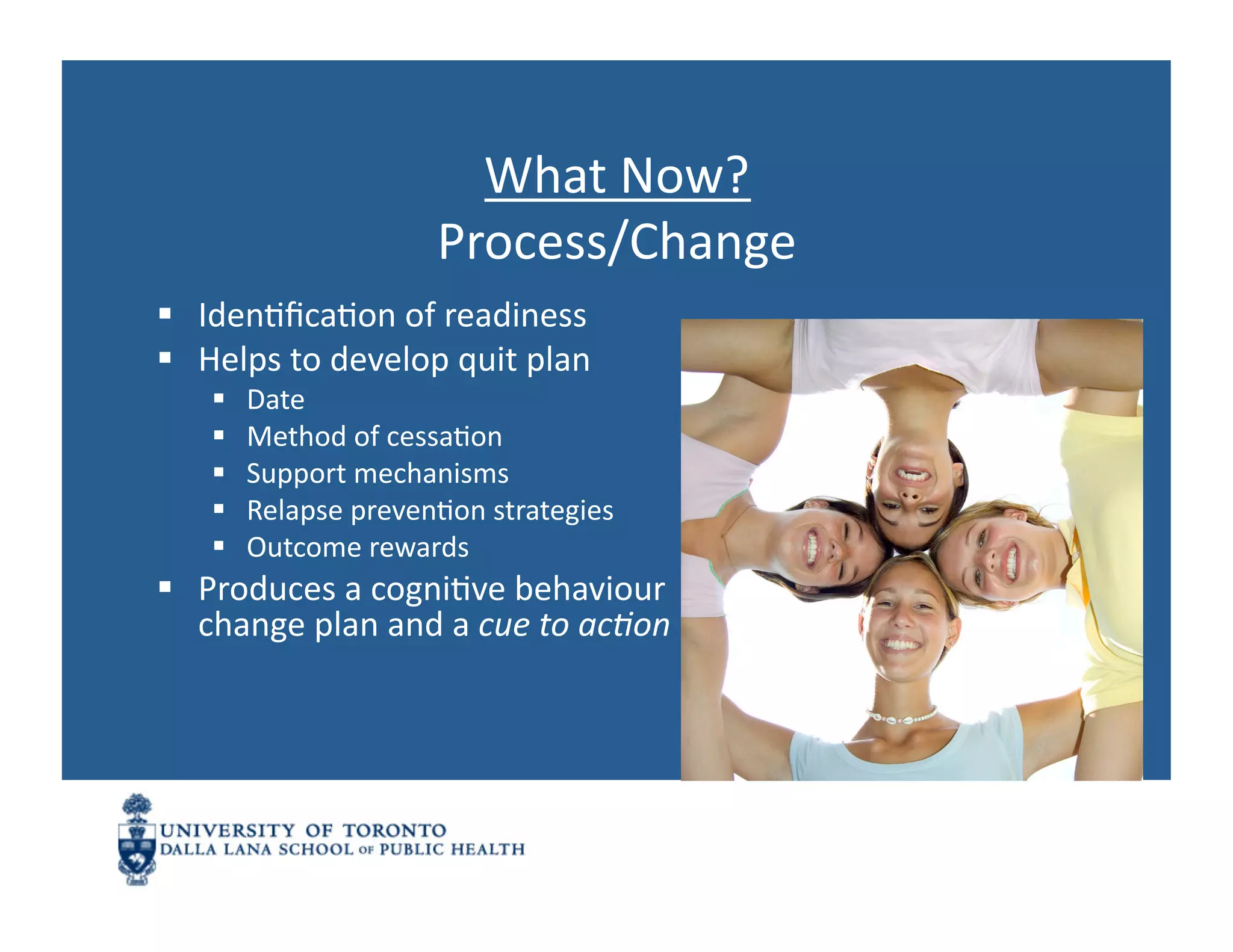 What	
  Now?	
  
                              Process/Change	
  
  IdenNﬁcaNon	
  of	
  readiness	
  
  Helps	
  to	
  develop	
  quit	
  plan	
  	
  
          Date	
  
          Method	
  of	
  cessaNon	
  
          Support	
  mechanisms	
  
          Relapse	
  prevenNon	
  strategies	
  
          Outcome	
  rewards	
  
  Produces	
  a	
  cogniNve	
  behaviour	
  
   change	
  plan	
  and	
  a	
  cue	
  to	
  acJon	
  
 