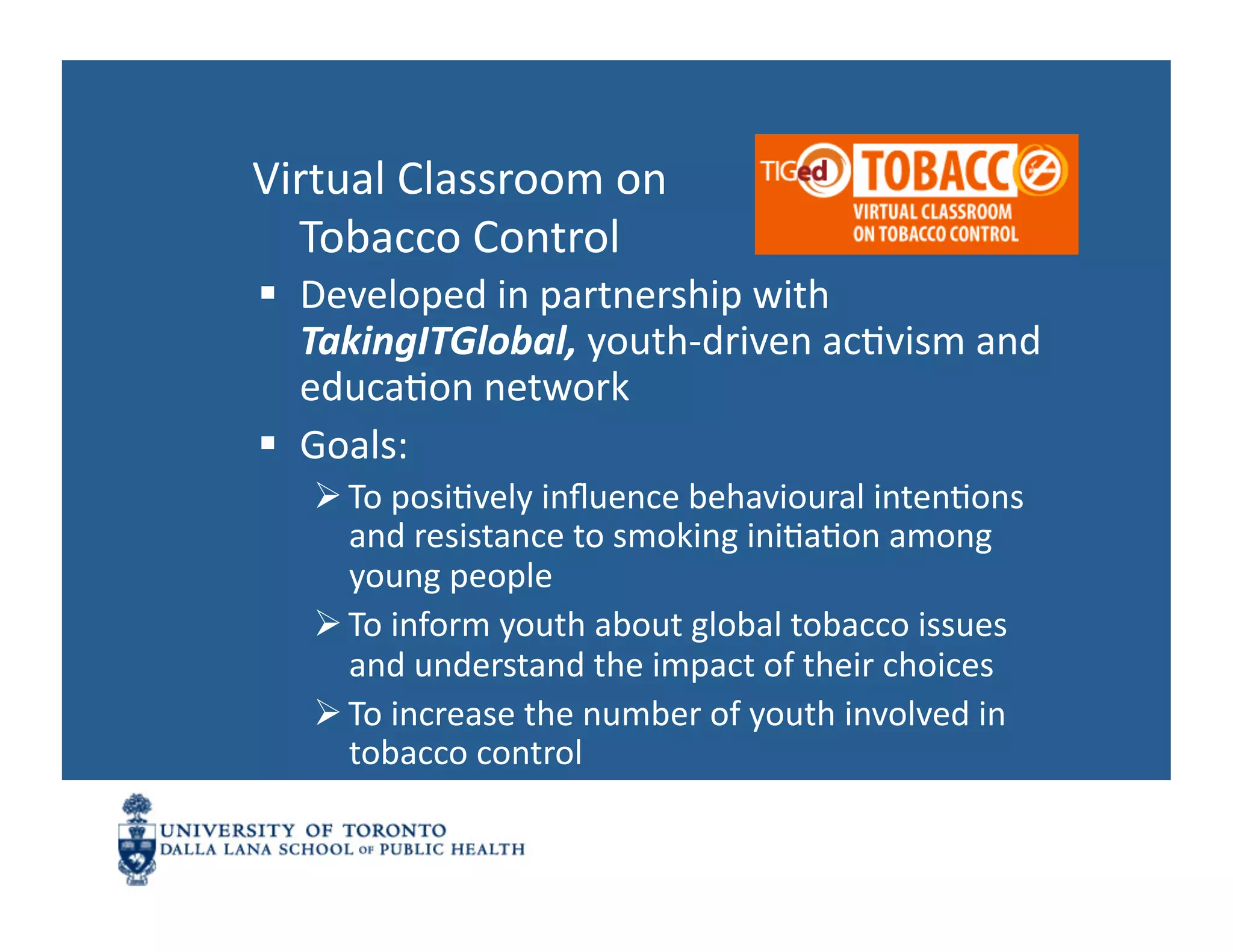 Virtual	
  Classroom	
  on	
  	
  
  Tobacco	
  Control	
  
  Developed	
  in	
  partnership	
  with	
  
   TakingITGlobal,	
  youth-­‐driven	
  acNvism	
  and	
  
   educaNon	
  network	
  
  Goals:	
  
     To	
  posiNvely	
  inﬂuence	
  behavioural	
  intenNons	
  
      and	
  resistance	
  to	
  smoking	
  iniNaNon	
  among	
  
      young	
  people	
  
     To	
  inform	
  youth	
  about	
  global	
  tobacco	
  issues	
  
      and	
  understand	
  the	
  impact	
  of	
  their	
  choices	
  
     To	
  increase	
  the	
  number	
  of	
  youth	
  involved	
  in	
  
      tobacco	
  control	
  
 
