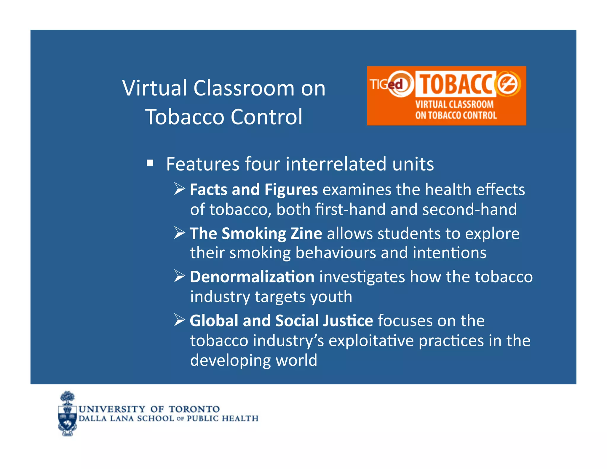 Virtual	
  Classroom	
  on	
  	
  
  Tobacco	
  Control	
  
     Features	
  four	
  interrelated	
  units	
  
        Facts	
  and	
  Figures	
  examines	
  the	
  health	
  eﬀects	
  
         of	
  tobacco,	
  both	
  ﬁrst-­‐hand	
  and	
  second-­‐hand	
  
        The	
  Smoking	
  Zine	
  allows	
  students	
  to	
  explore	
  
         their	
  smoking	
  behaviours	
  and	
  intenNons	
  
        Denormaliza1on	
  invesNgates	
  how	
  the	
  tobacco	
  
         industry	
  targets	
  youth	
  
        Global	
  and	
  Social	
  Jus1ce	
  focuses	
  on	
  the	
  
         tobacco	
  industry’s	
  exploitaNve	
  pracNces	
  in	
  the	
  
         developing	
  world	
  
 