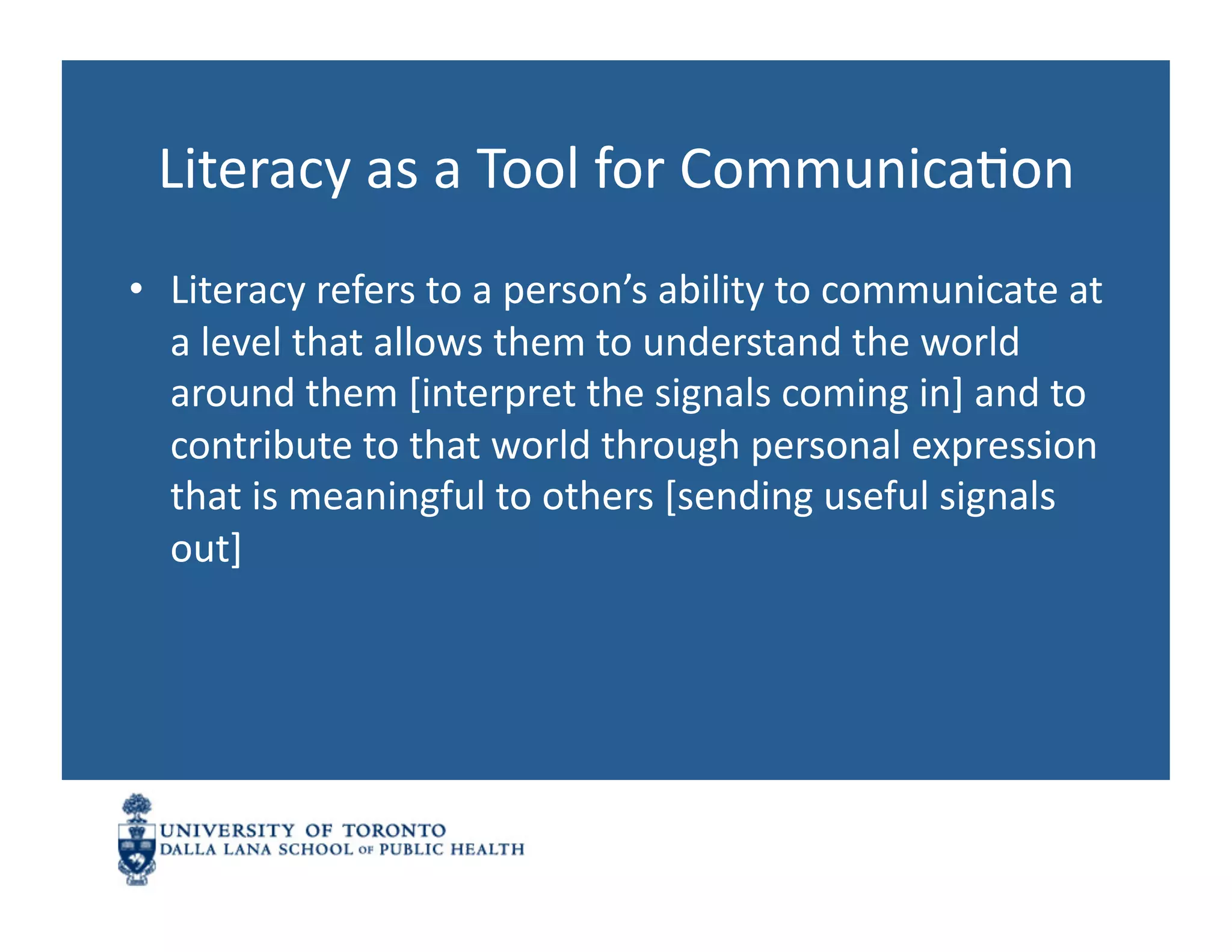 Literacy	
  as	
  a	
  Tool	
  for	
  CommunicaNon	
  
•  Literacy	
  refers	
  to	
  a	
  person’s	
  ability	
  to	
  communicate	
  at	
  
   a	
  level	
  that	
  allows	
  them	
  to	
  understand	
  the	
  world	
  
   around	
  them	
  [interpret	
  the	
  signals	
  coming	
  in]	
  and	
  to	
  
   contribute	
  to	
  that	
  world	
  through	
  personal	
  expression	
  
   that	
  is	
  meaningful	
  to	
  others	
  [sending	
  useful	
  signals	
  
   out]	
  
 