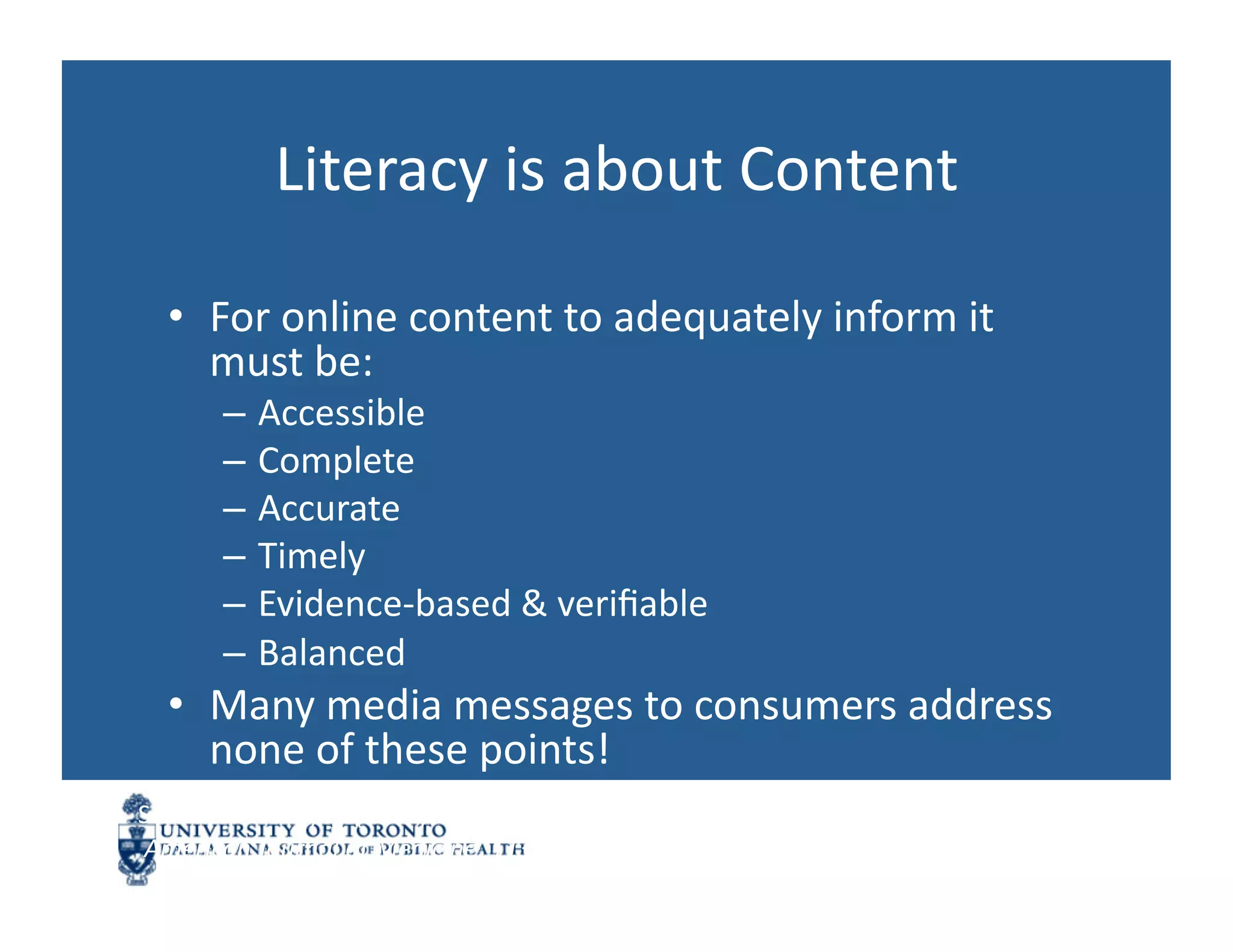 Literacy	
  is	
  about	
  Content	
  

   •  For	
  online	
  content	
  to	
  adequately	
  inform	
  it	
  
      must	
  be:	
  
         –  Accessible	
  
         –  Complete	
  
         –  Accurate	
  
         –  Timely	
  
         –  Evidence-­‐based	
  &	
  veriﬁable	
  
         –  Balanced	
  
   •  Many	
  media	
  messages	
  to	
  consumers	
  address	
  
      none	
  of	
  these	
  points!	
  
See:	
  Eysenbach,	
  G.	
  (2002).	
  Infodemiology:	
  The	
  epidemiology	
  of	
  (mis)informaNon.	
  
	
  American	
  Journal	
  of	
  Medicine,	
  113	
  (0),	
  763-­‐765	
  
 