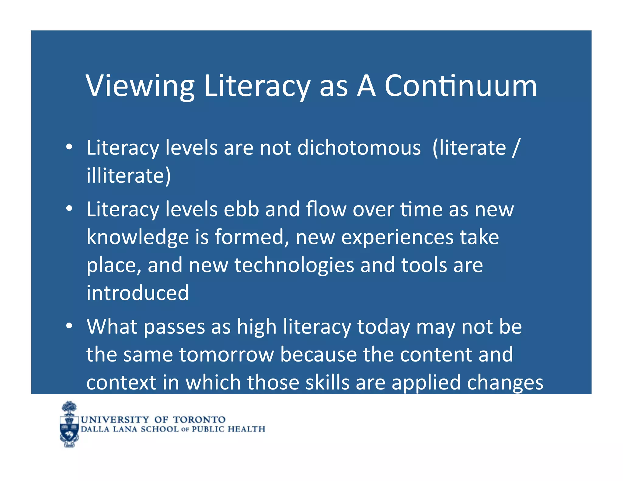 Viewing	
  Literacy	
  as	
  A	
  ConNnuum	
  
•  Literacy	
  levels	
  are	
  not	
  dichotomous	
  	
  (literate	
  /	
  
   illiterate)	
  
•  Literacy	
  levels	
  ebb	
  and	
  ﬂow	
  over	
  Nme	
  as	
  new	
  
   knowledge	
  is	
  formed,	
  new	
  experiences	
  take	
  
   place,	
  and	
  new	
  technologies	
  and	
  tools	
  are	
  
   introduced	
  	
  
•  What	
  passes	
  as	
  high	
  literacy	
  today	
  may	
  not	
  be	
  
   the	
  same	
  tomorrow	
  because	
  the	
  content	
  and	
  
   context	
  in	
  which	
  those	
  skills	
  are	
  applied	
  changes	
  
 