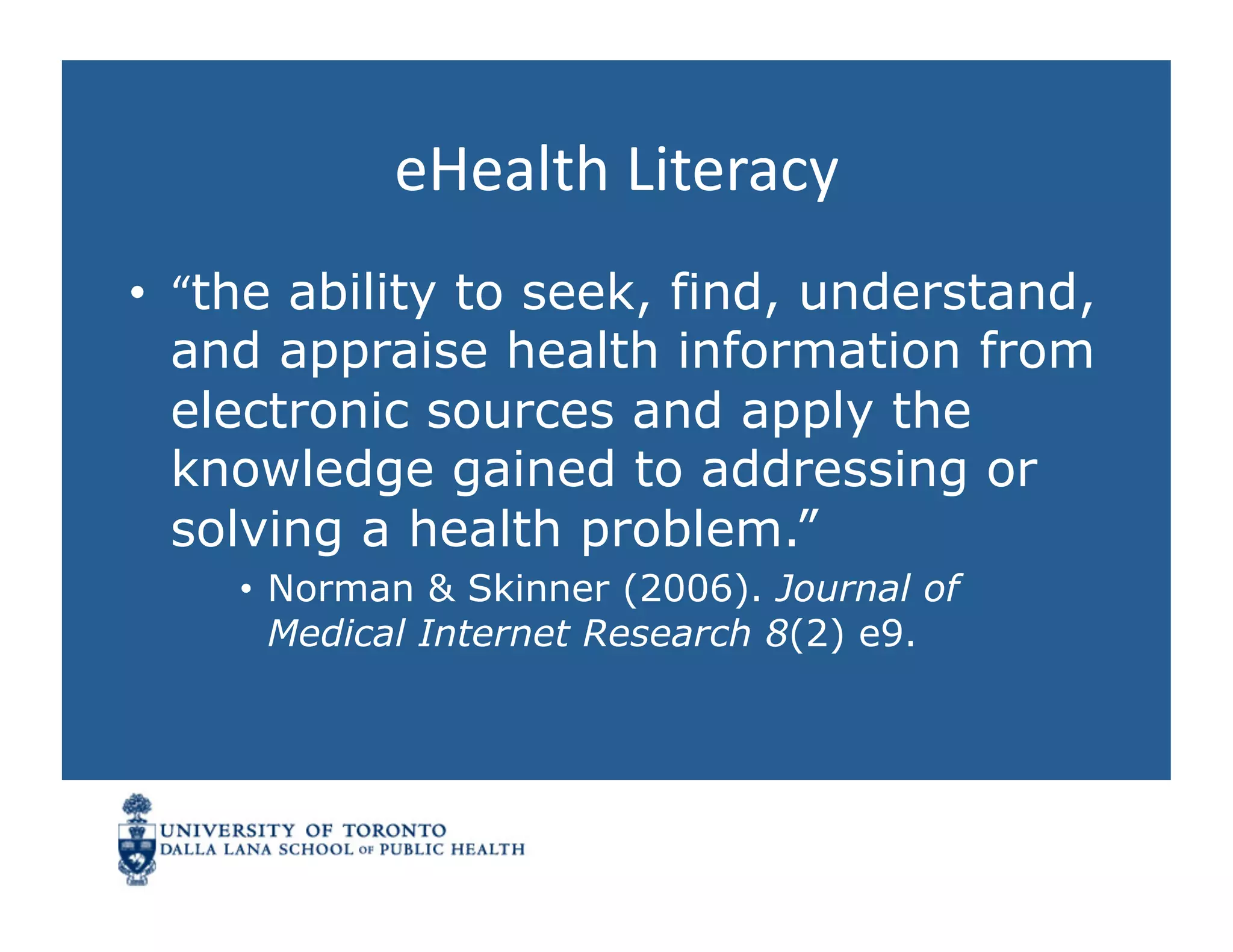eHealth	
  Literacy	
  
•  “the ability to seek, find, understand,
   and appraise health information from
   electronic sources and apply the
   knowledge gained to addressing or
   solving a health problem.”
    •  Norman & Skinner (2006). Journal of
       Medical Internet Research 8(2) e9.
 