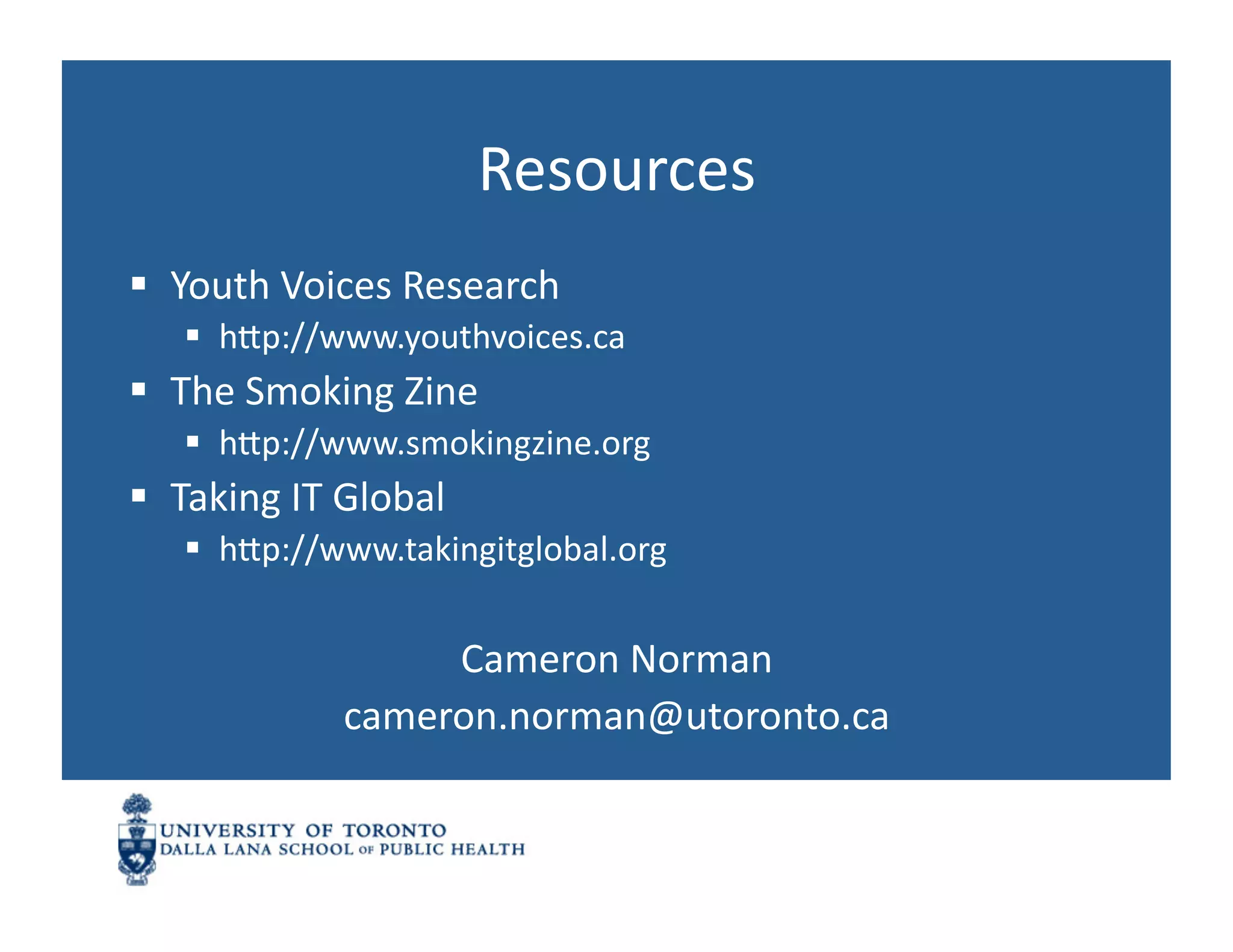 Resources	
  
  Youth	
  Voices	
  Research	
  
      hnp://www.youthvoices.ca	
  
  The	
  Smoking	
  Zine	
  
      hnp://www.smokingzine.org	
  
  Taking	
  IT	
  Global	
  
      hnp://www.takingitglobal.org	
  


                        Cameron	
  Norman	
  
                   cameron.norman@utoronto.ca	
  
 