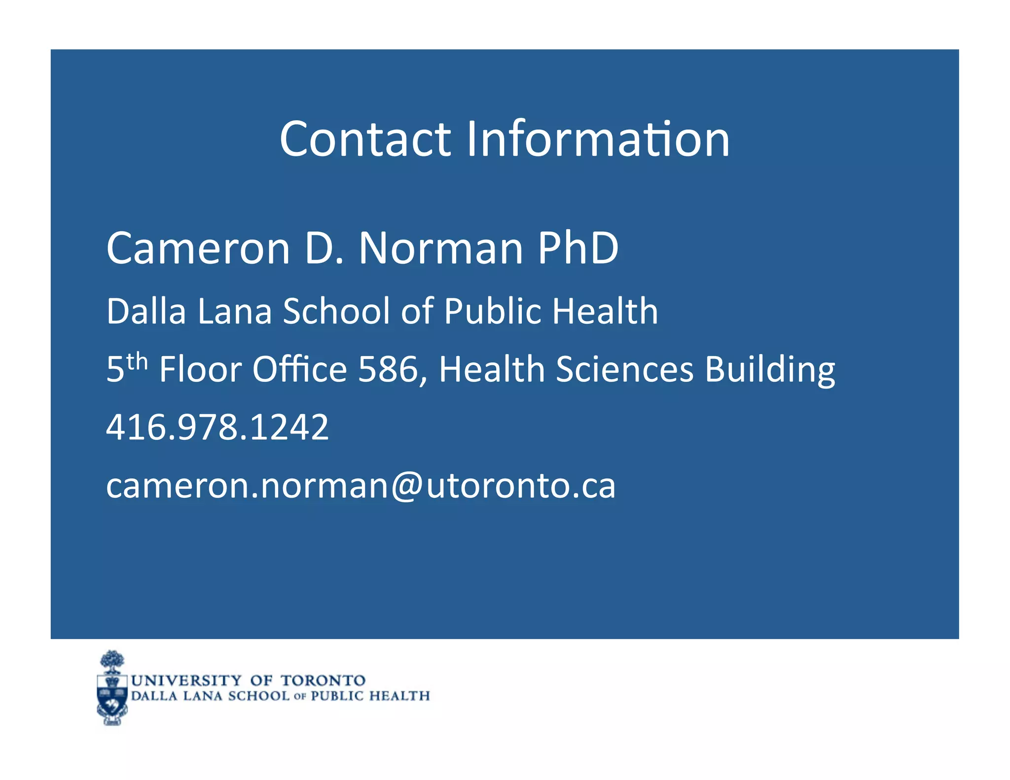 Contact	
  InformaNon	
  
Cameron	
  D.	
  Norman	
  PhD	
  
Dalla	
  Lana	
  School	
  of	
  Public	
  Health	
  
5th	
  Floor	
  Oﬃce	
  586,	
  Health	
  Sciences	
  Building	
  
416.978.1242	
  
cameron.norman@utoronto.ca	
  
 