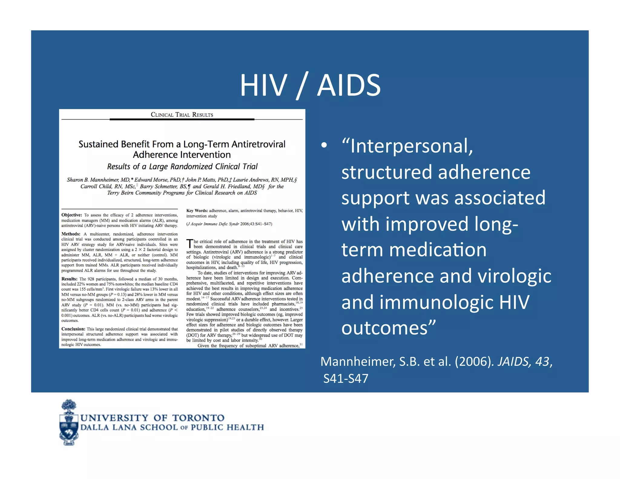 HIV	
  /	
  AIDS	
  
          •  “Interpersonal,	
  
             structured	
  adherence	
  
             support	
  was	
  associated	
  
             with	
  improved	
  long-­‐
             term	
  medicaNon	
  
             adherence	
  and	
  virologic	
  
             and	
  immunologic	
  HIV	
  
             outcomes”	
  
          Mannheimer,	
  S.B.	
  et	
  al.	
  (2006).	
  JAIDS,	
  43,	
  
          	
  S41-­‐S47	
  
 