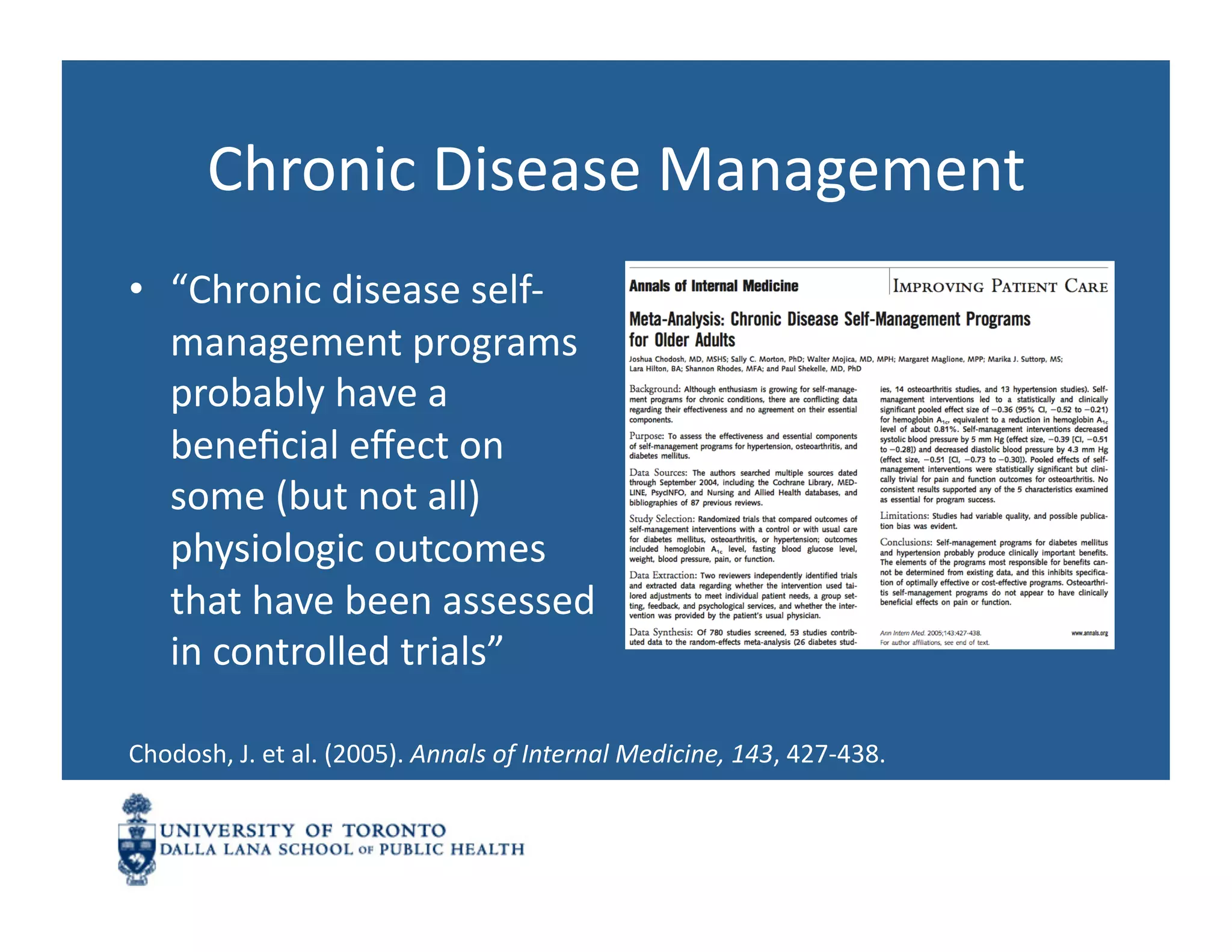 Chronic	
  Disease	
  Management	
  
•  “Chronic	
  disease	
  self-­‐
   management	
  programs	
  
   probably	
  have	
  a	
  
   beneﬁcial	
  eﬀect	
  on	
  
   some	
  (but	
  not	
  all)	
  
   physiologic	
  outcomes	
  
   that	
  have	
  been	
  assessed	
  
   in	
  controlled	
  trials”	
  

Chodosh,	
  J.	
  et	
  al.	
  (2005).	
  Annals	
  of	
  Internal	
  Medicine,	
  143,	
  427-­‐438.	
  	
  
 