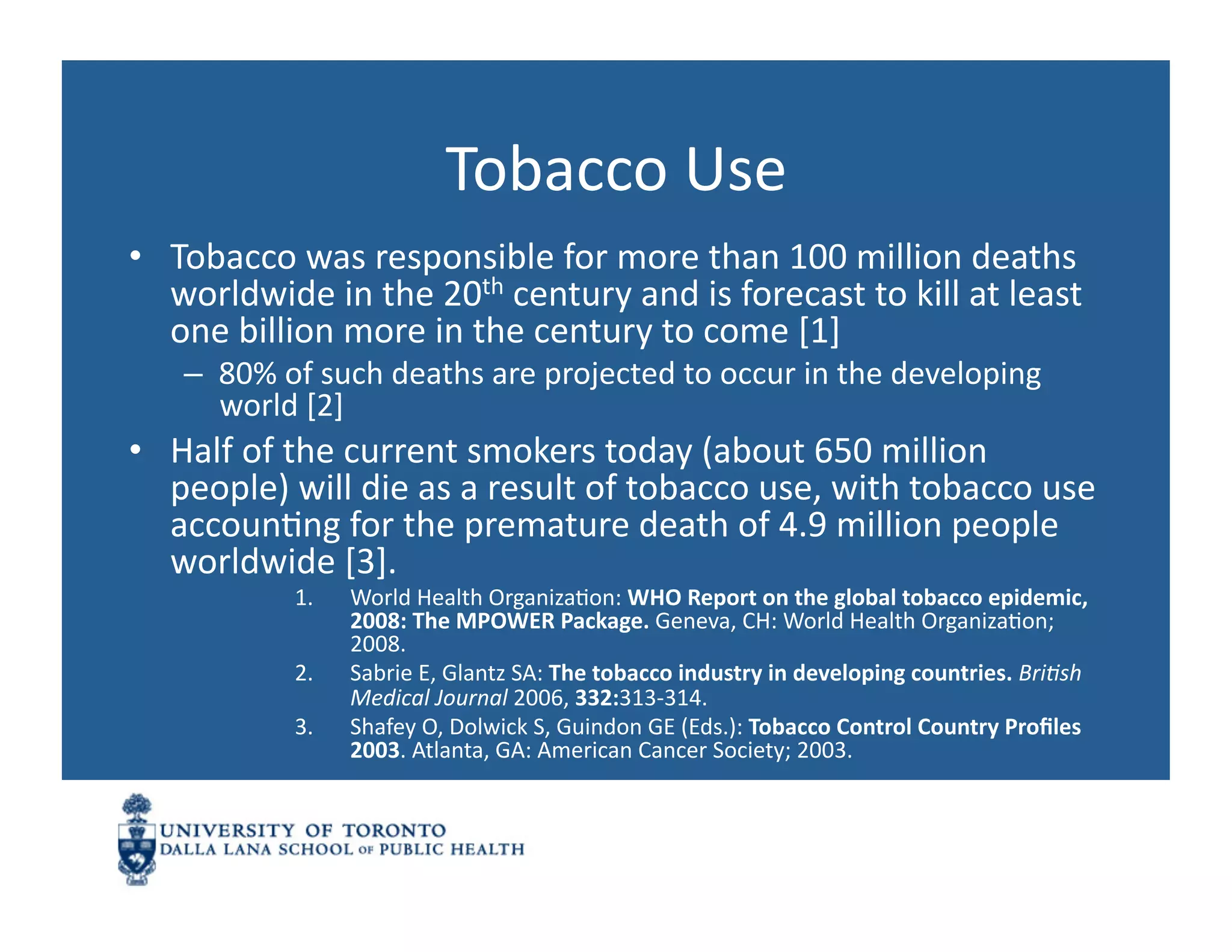 Tobacco	
  Use	
  
•  Tobacco	
  was	
  responsible	
  for	
  more	
  than	
  100	
  million	
  deaths	
  
   worldwide	
  in	
  the	
  20th	
  century	
  and	
  is	
  forecast	
  to	
  kill	
  at	
  least	
  
   one	
  billion	
  more	
  in	
  the	
  century	
  to	
  come	
  [1]	
  
     –  80%	
  of	
  such	
  deaths	
  are	
  projected	
  to	
  occur	
  in	
  the	
  developing	
  
        world	
  [2]	
  
•  Half	
  of	
  the	
  current	
  smokers	
  today	
  (about	
  650	
  million	
  
   people)	
  will	
  die	
  as	
  a	
  result	
  of	
  tobacco	
  use,	
  with	
  tobacco	
  use	
  
   accounNng	
  for	
  the	
  premature	
  death	
  of	
  4.9	
  million	
  people	
  
   worldwide	
  [3].	
  	
  
                 1.    World	
  Health	
  OrganizaNon:	
  WHO	
  Report	
  on	
  the	
  global	
  tobacco	
  epidemic,	
  
                       2008:	
  The	
  MPOWER	
  Package.	
  Geneva,	
  CH:	
  World	
  Health	
  OrganizaNon;	
  
                       2008.	
  
                 2.    Sabrie	
  E,	
  Glantz	
  SA:	
  The	
  tobacco	
  industry	
  in	
  developing	
  countries.	
  BriJsh	
  
                       Medical	
  Journal	
  2006,	
  332:313-­‐314.	
  
                 3.    Shafey	
  O,	
  Dolwick	
  S,	
  Guindon	
  GE	
  (Eds.):	
  Tobacco	
  Control	
  Country	
  Proﬁles	
  
                       2003.	
  Atlanta,	
  GA:	
  American	
  Cancer	
  Society;	
  2003.	
  
 