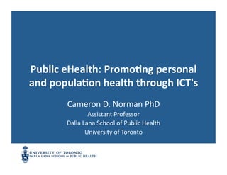 Public	
  eHealth:	
  Promo1ng	
  personal	
  
and	
  popula1on	
  health	
  through	
  ICT's	
  
           Cameron	
  D.	
  Norman	
  PhD	
  
                      Assistant	
  Professor	
  
           Dalla	
  Lana	
  School	
  of	
  Public	
  Health	
  
                     University	
  of	
  Toronto	
  
 
