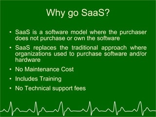 Why go SaaS? SaaS is a software model where the purchaser does not purchase or own the software  SaaS replaces the traditional approach where organizations used to purchase software and/or hardware  No Maintenance Cost Includes Training No Technical support fees 