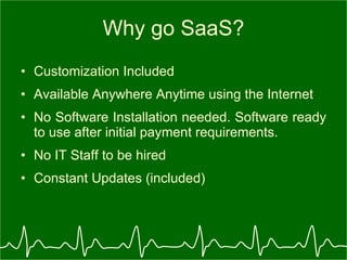 Why go SaaS? Customization Included  Available Anywhere Anytime using the Internet No Software Installation needed. Software ready to use after initial payment requirements. No IT Staff to be hired  Constant Updates (included) 