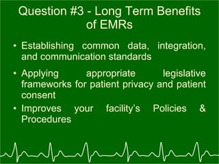 Question #3 - Long Term Benefits of EMRs Establishing common data, integration, and communication standards Applying appropriate legislative frameworks for patient privacy and patient consent  Improves your facility’s Policies & Procedures 