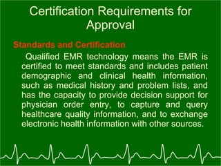 Certification Requirements for Approval Standards and Certification Qualified EMR technology means the EMR is certified to meet standards and includes patient demographic and clinical health information, such as medical history and problem lists, and has the capacity to provide decision support for physician order entry, to capture and query healthcare quality information, and to exchange electronic health information with other sources. 