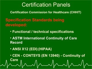 Certification Panels Certification Commission for Healthcare (CHHIT)   Specification Standards being developed: Functional / technical specifications ASTM International Continuity of Care Record ANSI X12 (EDI)   (HIPAA) CEN - CONTSYS (EN 13940) - Continuity of Care 
