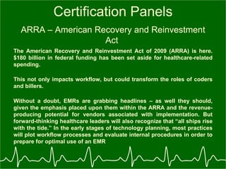 Certification Panels ARRA – American Recovery and Reinvestment Act  The American Recovery and Reinvestment Act of 2009 (ARRA) is here. $180 billion in federal funding has been set aside for healthcare-related spending. This not only impacts workflow, but could transform the roles of coders and billers.   Without a doubt, EMRs are grabbing headlines – as well they should, given the emphasis placed upon them within the ARRA and the revenue-producing potential for vendors associated with implementation. But forward-thinking healthcare leaders will also recognize that “all ships rise with the tide.” In the early stages of technology planning, most practices will plot workflow processes and evaluate internal procedures in order to prepare for optimal use of an EMR   
