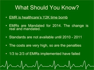 What Should You Know? EMR is healthcare’s Y2K time bomb EMRs are Mandated for 2014. The change is real and mandated. Standards are not available until 2010 - 2011 The costs are very high, so are the penalties 1/3 to 2/3 of EMRs implemented have failed 