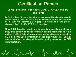 Certification Panels Long Term and Post Acute Care ( LTPAC ) Advisory Task Force   By 2011, at least 10 percent of all orders processed in a hospital must be entered through CPOE to qualify that institution for CMS incentives under the HITECH Act, according to a proposed matrix of meaningful use released today by ONC’s HIT Policy Committee.   Other 2011 hospital requirements are: implementation of drug-drug, drug-allergy, and drug-formulary checks maintenance of up-to-date problem lists of current and active diagnoses based on ICD-9 or SNOMED incorporation of lab-test results into EHR as structured data reporting of hospital quality measures to CMS implementation.   
