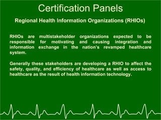 Certification Panels Regional Health Information Organizations (RHIOs)   RHIOs are multistakeholder organizations expected to be responsible for motivating and causing integration and information exchange in the nation’s revamped healthcare system.   Generally these stakeholders are developing a RHIO to affect the safety, quality, and efficiency of healthcare as well as access to healthcare as the result of health information technology.   