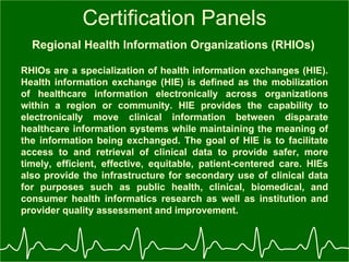 Certification Panels Regional Health Information Organizations (RHIOs)   RHIOs are a specialization of health information exchanges (HIE). Health information exchange (HIE) is defined as the mobilization of healthcare information electronically across organizations within a region or community. HIE provides the capability to electronically move clinical information between disparate healthcare information systems while maintaining the meaning of the information being exchanged. The goal of HIE is to facilitate access to and retrieval of clinical data to provide safer, more timely, efficient, effective, equitable, patient-centered care. HIEs also provide the infrastructure for secondary use of clinical data for purposes such as public health, clinical, biomedical, and consumer health informatics research as well as institution and provider quality assessment and improvement.  