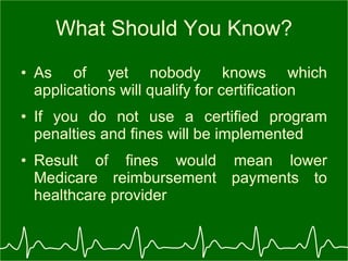 What Should You Know? As of yet nobody knows which applications will qualify for certification If you do not use a certified program penalties and fines will be implemented Result of fines would mean lower Medicare reimbursement payments to healthcare provider 