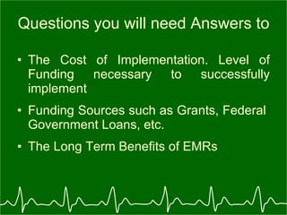 Questions you will need Answers to The Cost of Implementation. Level of Funding necessary to successfully implement Funding Sources such as Grants, Federal  Government Loans, etc. The Long Term Benefits of EMRs 